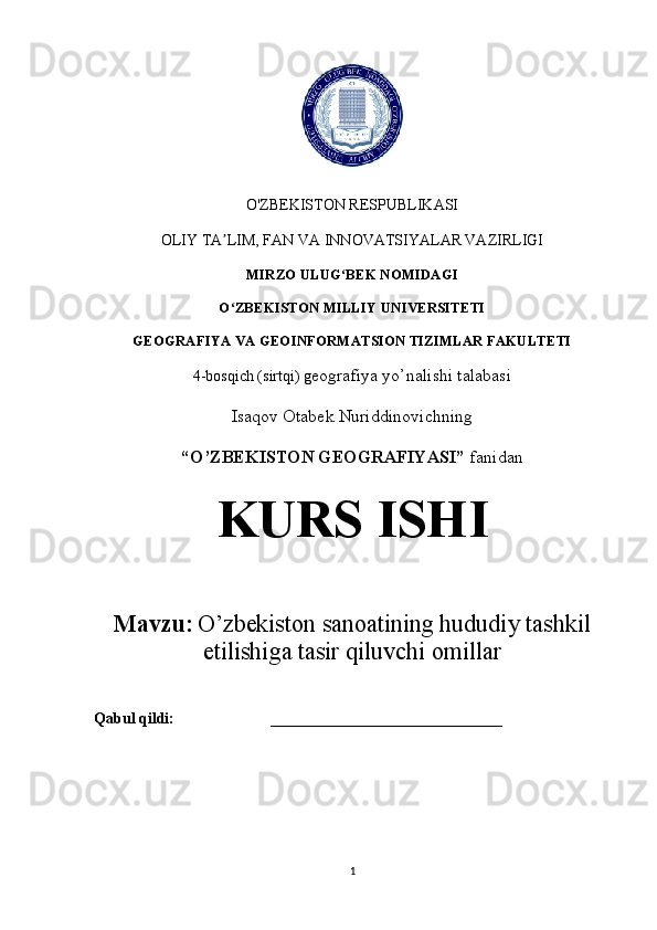O'ZBEKISTON RESPUBLIKASI 
OLIY TA LIM, FAN VA INNOVATSIYALAR VAZIRLIGIʼ
MIRZO ULUG BEK NOMIDAGI 	
ʻ
O ZBEKISTON MILLIY UNIVERSITETI	
ʻ
GEOGRAFIYA VA GEOINFORMATSION TIZIMLAR FAKULTETI
4-bosqich (sirtqi) g eografiya yo’nalishi talabasi
Isaqov Otabek Nuriddinovichning
“O’ZBEKISTON GEOGRAFIYASI”  fanidan  
KURS ISHI
Mavzu:   O’zbekiston sanoatining hududiy tashkil
etilishiga tasir qiluvchi omillar
Qabul qildi:                         ______________________________
1