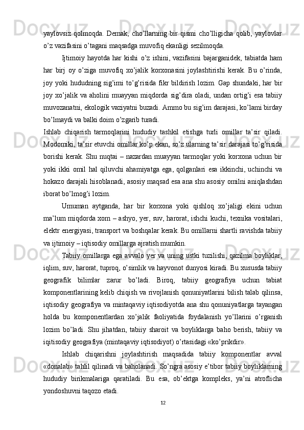 yaylovsiz   qolmoqda.   Demak,   cho’llarning   bir   qismi   cho’lligicha   qolib,   yaylovlar
o’z vazifasini o’tagani maqsadga muvofiq ekanligi sezilmoqda.
Ijtimoiy   hayotda   har   kishi   o’z   ishini,   vazifasini   bajarganidek,   tabiatda   ham
har   birj   oy   o’ziga   muvofiq   xo’jalik   korxonasini   joylashtirishi   kerak.   Bu   o’rinda,
joy yoki  hududning sig’imi  to’g’risida fikr  bildirish lozim. Gap shundaki,  har  bir
joy  xo’jalik  va   aholini   muayyan   miqdorda   sig’dira  oladi,   undan  ortig’i   esa   tabiiy
muvozanatni, ekologik vaziyatni buzadi. Ammo bu sig’im darajasi, ko’lami birday
bo’lmaydi va balki doim o’zgarib turadi. 
Ishlab   chiqarish   tarmoqlarini   hududiy   tashkil   etishga   turli   omillar   ta’sir   qiladi.
Modomiki, ta’sir etuvchi omillar ko’p ekan, so’z ularning ta’sir darajasi to’g’risida
borishi  kerak. Shu nuqtai – nazardan muayyan tarmoqlar yoki  korxona uchun bir
yoki   ikki   omil   hal   qiluvchi   ahamiyatga   ega,   qolganlari   esa   ikkinchi,   uchinchi   va
hokazo darajali hisoblanadi, asosiy maqsad esa ana shu asosiy omilni aniqlashdan
iborat bo’lmog’i lozim.
Umuman   aytganda,   har   bir   korxona   yoki   qishloq   xo’jaligi   ekini   uchun
ma’lum miqdorda xom – ashyo, yer, suv, harorat, ishchi kuchi, texnika vositalari,
elektr energiyasi, transport va boshqalar kerak. Bu omillarni shartli ravishda tabiiy
va ijtimoiy – iqtisodiy omillarga ajratish mumkin.
Tabiiy omillarga ega avvalo yer  va uning ustki  tuzilishi, qazilma boyliklar,
iqlim, suv, harorat, tuproq, o’simlik va hayvonot dunyosi kiradi. Bu xususda tabiiy
geografik   bilimlar   zarur   bo’ladi.   Biroq,   tabiiy   geografiya   uchun   tabiat
komponentlarining kelib chiqish va rivojlanish qonuniyatlarini bilish talab qilinsa,
iqtisodiy geografiya va mintaqaviy iqtisodiyotda ana shu qonuniyatlarga tayangan
holda   bu   komponentlardan   xo’jalik   faoliyatida   foydalanish   yo’llarini   o’rganish
lozim   bo’ladi.   Shu   jihatdan,   tabiiy   sharoit   va   boyliklarga   baho   berish,   tabiiy   va
iqitisodiy geografiya (mintaqaviy iqtisodiyot) o’rtasidagi «ko’prikdir».
Ishlab   chiqarishni   joylashtirish   maqsadida   tabiiy   komponentlar   avval
«donalab» tahlil qilinadi va baholanadi. So’ngra asosiy e’tibor tabiiy boyliklarning
hududiy   birikmalariga   qaratiladi.   Bu   esa,   ob’ektga   kompleks,   ya’ni   atroflicha
yondoshuvni taqozo etadi.
12 