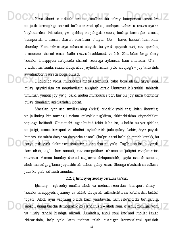 Yana   shuni   ta’kidlash   kerakki,   ma’lum   bir   tabiiy   komponent   qaysi   bir
xo’jalik   tarmog’iga   sharoit   bo’lib   xizmat   qilsa,   boshqasi   uchun   u   resurs   «ya’ni
boyliklardir».   Masalan,   yer   qishloq   xo’jaligida   resurs,   boshqa   tarmoqlar   sanoat,
transportda   u   asosan   sharoit   vazifasini   o’taydi.   Ob   –   havo,   harorat   ham   xudi
shunday.   Yoki   rekreatsiya   sohasini   olaylik:   bu   yerda   quyosh   nuri,   suv,   qumlik,
o’rmonzor   sharoit   emas,   balki   resurs   hisoblanadi   va   h.k.   Shu   bilan   birga   ilmiy
texnika   taraqqiyoti   natijasida   sharoit   resursga   aylanishi   ham   mumkin.   O’z   –
o’zidan ma’lumki, ishlab chiqarishni joylashtirishda, yoki aniqrog’i – joy tanlashda
avvalambor resurs xisobga olinadi.
Hudud   bo’yicha   mutaxassis   unga   atroflicha   baho   bera   olishi,   qaysi   soha
qulay,   qaysinisiga   esa   noqulayligini   aniqlash   kerak.   Unutmaslik   kerakki:   tabiatda
umuman yomon joy yo’q, balki nodon mutaxassis  bor; har bir joy nima uchundir
qulay ekanligini aniqlashdan iborat. 
Masalan,   yer   usti   tuzilishining   (relef)   tekislik   yoki   tog’likdan   iboratligi
xo’jalikning   bir   tarmog’i   uchun   qulaylik   tug’dirsa,   ikkinchisidan   qiyinchilikni
vujudga   keltiradi.   Chunonchi,   agar   hudud   tekislik   bo’lsa,   u   holda   bu   yer   qishloq
xo’jaligi,  sanoat   transport  va  aholini  joylashtirish  juda  qulay. Lekin, Ayni   paytda
bunday sharoitda daryo va daryochalar mo’l (ko’priklarni ko’plab qurish kerak), bu
daryolarda yirik elektr stantsiyalarini qurish sharoiti yo’q. Tog’lik bo’lsa, bu yerda
dam   olish,   tog’   –   kon   sanoati,   suv   energetikasi,   o’rmon   xo’jaligini   rivojlantirish
mumkin.   Ammo   bunday   sharoit   sug’orma   dehqonchilik,   qayta   ishlash   sanoati,
aholi manzilgog’larini joylashtirish uchun qulay emas. Shunga o’xshash misollarni
juda ko’plab keltirish mumkin.
2.2. Ijtimoiy-iqtisodiy o millar ta’siri
Ijtimoiy   –   iqtisodiy   omillar   aholi   va   mehnat   resurslari,   transport,   ilmiy   –
texnika taraqqiyoti, ijtimoiy va ishlab chiqarish infrastrukturasi kabilardan tashkil
topadi.   Aholi   ayni   vaqtning   o’zida   ham   yaratuvchi,   ham   iste’molchi   bo’lganligi
sababli uning barcha demografik ko’rsatkichlari – aholi soni, o’sishi, zichligi, yosh
va   jinsiy   tarkibi   hisobga   olinadi.   Jumladan,   aholi   soni   iste’mol   mollar   ishlab
chiqarishda,   ko’p   yoki   kam   mehnat   talab   qiladigan   korxonalarni   qurishda
13 