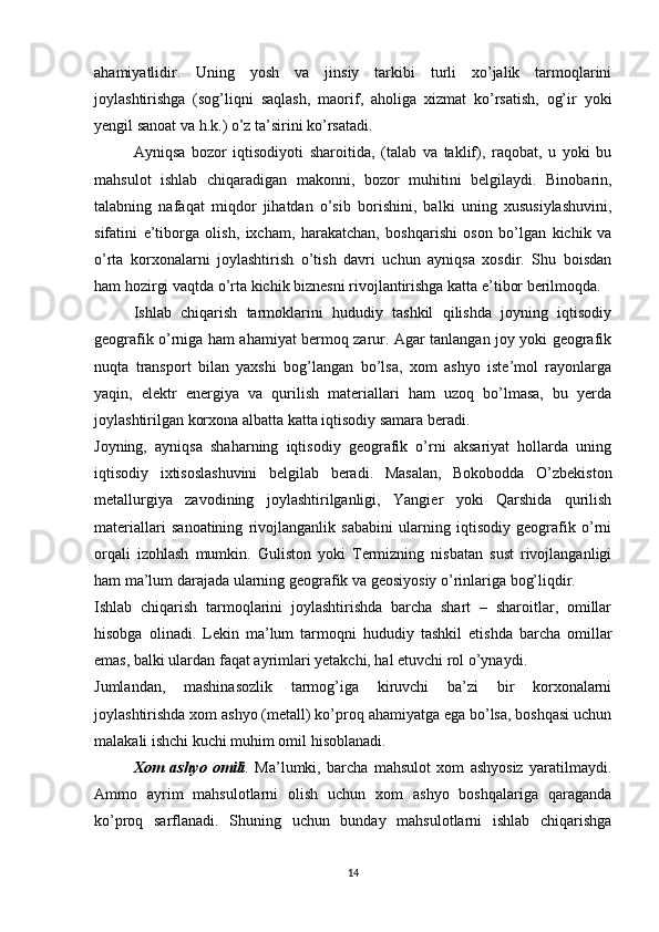 ahamiyatlidir.   Uning   yosh   va   jinsiy   tarkibi   turli   xo’jalik   tarmoqlarini
joylashtirishga   (sog’liqni   saqlash,   maorif,   aholiga   xizmat   ko’rsatish,   og’ir   yoki
yengil sanoat va h.k.) o’z ta’sirini ko’rsatadi.
Ayniqsa   bozor   iqtisodiyoti   sharoitida,   (talab   va   taklif),   raqobat,   u   yoki   bu
mahsulot   ishlab   chiqaradigan   makonni,   bozor   muhitini   belgilaydi.   Binobarin,
talabning   nafaqat   miqdor   jihatdan   o’sib   borishini,   balki   uning   xususiylashuvini,
sifatini   e’tiborga   olish,   ixcham,   harakatchan,   boshqarishi   oson   bo’lgan   kichik   va
o’rta   korxonalarni   joylashtirish   o’tish   davri   uchun   ayniqsa   xosdir.   Shu   boisdan
ham hozirgi vaqtda o’rta kichik biznesni rivojlantirishga katta e’tibor berilmoqda.
Ishlab   chiqarish   tarmoklarini   hududiy   tashkil   qilishda   joyning   iqtisodiy
geografik o’rniga ham ahamiyat bermoq zarur. Agar tanlangan joy yoki geografik
nuqta   transport   bilan   yaxshi   bog’langan   bo’lsa,   xom   ashyo   iste’mol   rayonlarga
yaqin,   elektr   energiya   va   qurilish   materiallari   ham   uzoq   bo’lmasa,   bu   yerda
joylashtirilgan korxona albatta katta iqtisodiy samara beradi. 
Joyning,   ayniqsa   shaharning   iqtisodiy   geografik   o’rni   aksariyat   hollarda   uning
iqtisodiy   ixtisoslashuvini   belgilab   beradi.   Masalan,   Bokobodda   O’zbekiston
metallurgiya   zavodining   joylashtirilganligi,   Yangier   yoki   Qarshida   qurilish
materiallari   sanoatining   rivojlanganlik   sababini   ularning   iqtisodiy   geografik   o’rni
orqali   izohlash   mumkin.   Guliston   yoki   Termizning   nisbatan   sust   rivojlanganligi
ham ma’lum darajada ularning geografik va geosiyosiy o’rinlariga bog’liqdir.
Ishlab   chiqarish   tarmoqlarini   joylashtirishda   barcha   shart   –   sharoitlar,   omillar
hisobga   olinadi.   Lekin   ma’lum   tarmoqni   hududiy   tashkil   etishda   barcha   omillar
emas, balki ulardan faqat ayrimlari yetakchi, hal etuvchi rol o’ynaydi. 
Jumlandan,   mashinasozlik   tarmog’iga   kiruvchi   ba’zi   bir   korxonalarni
joylashtirishda xom ashyo (metall) ko’proq ahamiyatga ega bo’lsa, boshqasi uchun
malakali ishchi kuchi muhim omil hisoblanadi. 
Xom   ashyo   omili .   Ma’lumki,   barcha   mahsulot   xom   ashyosiz   yaratilmaydi.
Ammo   ayrim   mahsulotlarni   olish   uchun   xom   ashyo   boshqalariga   qaraganda
ko’proq   sarflanadi.   Shuning   uchun   bunday   mahsulotlarni   ishlab   chiqarishga
14 