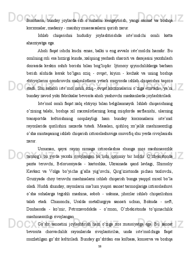 Binobarin,   bunday   joylarda   ish   o’rinlarini   kengaytirish,   yangi   sanoat   va   boshqa
korxonalar, madaniy - maishiy muassasalarni qurish zarur.
Ishlab   chiqarishni   hududiy   joylashtirishda   iste’molchi   omili   katta
ahamiyatga ega.
Aholi   faqat   ishchi   kuchi   emas,   balki   u   eng   avvalo   iste’molchi   hamdir.   Bu
omilning roli esa hozirgi kunda, xalqning yashash sharoiti va darajasini yaxshilash
doirasida   keskin   oshib   borishi   bilan   bog’liqdir.   Ijtimoiy   qiyinchiliklarga   barham
berish   alohida   kerak   bo’lgan   oziq   -   ovqat,   kiyim   -   kechak   va   uning   boshqa
ehtiyojlarini qondiruvchi mahsulotlarni yetarli miqyosda ishlab chiqarishni taqozo
etadi. Shu sababli iste’mol omili oziq - ovqat korxonalarini o’ziga «tortadi», ya’ni
bunday zavod yoki fabrikalar bevosita aholi yashovchi maskanlarda joylashtiriladi.
Iste’mol  omili  faqat  xalq ehtiyoji  bilan belgilanmaydi. Ishlab chiqarishning
o’zining   talabi,   boshqa   xil   maxsulotlarning   keng   miqdorda   sarflanishi,   ularning
transportda   keltirishning   noqulayligi   ham   bunday   korxonalarni   iste’mol
rayonlarida   qurilishini   nazarda   tutadi.   Masalan,   qishloq   xo’jalik   mashinasozligi
o’sha mintaqaning ishlab chiqarish ixtisoslashuviga muvofiq shu yerda rivojlanishi
zarur.
Umuman,   qaysi   rayon   nimaga   ixtisoslashsa   shunga   mos   mashinasozlik
tarmog’i   bu   yerda   yaxshi   rivojlangan   bo’lishi   qonuniy   bir   holdir.   O’zbekistonda
paxta   teruvchi,   Belorussiyada   -   kartoshka,   Ukrainada   qand   lavlagi,   Shimoliy
Kavkaz   va   Volga   bo’yicha   g’alla   yig’uvchi,   Qirg’izistonda   pichan   taxlovchi,
Gruziyada   choy   teruvchi   mashinalarni   ishlab   chiqarish   bunga   yaqqol   misol   bo’la
oladi. Huddi shunday, rayonlarni ma’lum yuqori sanoat tarmoqlariga ixtisoslashuvi
o’sha   sohalarga   tegishli   mashina,   asbob   -   uskuna,   jihozlar   ishlab   chiqarilishini
talab   etadi.   Chunonchi,   Uralda   metallurgiya   sanoati   uchun,   Bokuda   -   neft,
Donbassda   -   ko’mir,   Petrozavodskda   -   o’rmon,   O’zbekistonda   to’qimachilik
mashinasozligi rivojlangan.
Go’sht   sanoatini   joylashtirish   ham   o’ziga   xos   xususiyatga   ega.   Bu   sanoat
bevosita   chorvachilik   rayonlarida   rivojlantirilsa,   unda   iste’molchiga   faqat
muzlatilgan go’sht  keltiriladi. Bunday go’shtdan esa kolbasa, konserva va boshqa
18