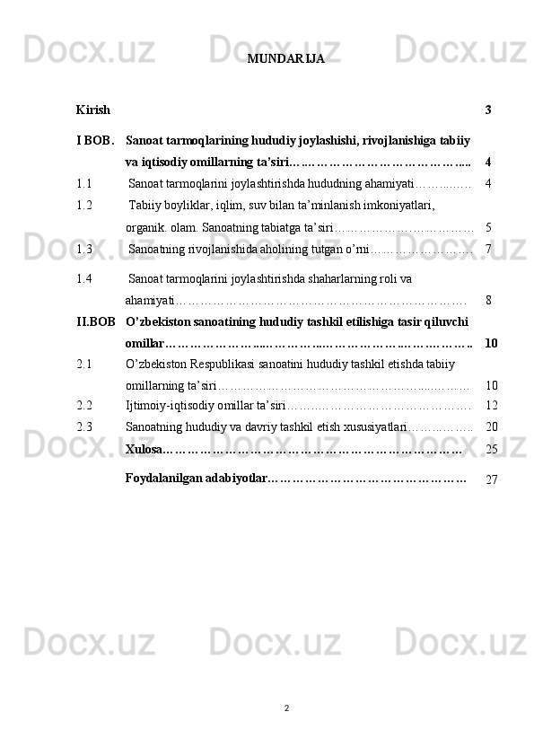 MUNDARIJA
Kirish 3
I BOB. Sanoat tarmoqlarining hududiy joylashishi, rivojlanishiga tabiiy 
va iqtisodiy omillarning ta’siri….……………………………….....  
4
1.1 Sanoat tarmoqlarini joylashtirishda hududning ahamiyati …….. .. ….. 4
1.2 Tabiiy boyliklar, iqlim, suv bilan ta’minlanish imkoniyatlari, 
organik. olam. Sanoatning tabiatga ta’siri ……………….…………… 5
1.3 Sanoatning rivojlanishida aholining tutgan o’rni……………………. 7
1.4 Sanoat tarmoqlarini joylashtirishda shaharlarning roli va 
ahamiyati……………………………………………………………. 8
II.BOB O’zbekiston sanoatining hududiy tashkil etilishiga tasir qiluvchi 
omillar…………………... ……… …... ……………….……. ……….. 10
2.1 O’zbekiston Respublikasi sanoatini hududiy tashkil etishda tabiiy 
omillarning ta’siri………………………………………….. ... ……… 10
2.2 Ijtimoiy-iqtisodiy o millar ta’siri… ….. ………………………………. 12
2.3 Sanoatning hududiy va davriy tashkil etish xususiyatlari……...…….. 20
Xulosa………………………………………………………………
Foydalanilgan adabiyotlar………………………………………… 25
27
2