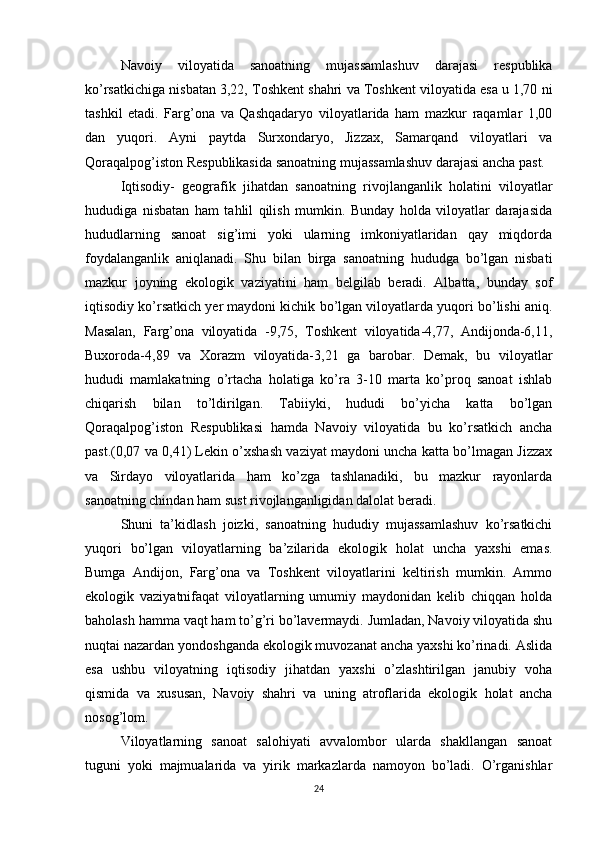 Navoiy   viloyatida   sanoatning   mujassamlashuv   darajasi   respublika
ko’rsatkichiga nisbatan 3,22, Toshkent shahri va Toshkent viloyatida esa u 1,70 ni
tashkil   etadi.   Farg’ona   va   Qashqadaryo   viloyatlarida   ham   mazkur   raqamlar   1,00
dan   yuqori.   Ayni   paytda   Surxondaryo,   Jizzax,   Samarqand   viloyatlari   va
Qoraqalpog’iston Respublikasida sanoatning mujassamlashuv darajasi ancha past.
Iqtisodiy-   geografik   jihatdan   sanoatning   rivojlanganlik   holatini   viloyatlar
hududiga   nisbatan   ham   tahlil   qilish   mumkin.   Bunday   holda   viloyatlar   darajasida
hududlarning   sanoat   sig’imi   yoki   ularning   imkoniyatlaridan   qay   miqdorda
foydalanganlik   aniqlanadi.   Shu   bilan   birga   sanoatning   hududga   bo’lgan   nisbati
mazkur   joyning   ekologik   vaziyatini   ham   belgilab   beradi.   Albatta,   bunday   sof
iqtisodiy ko’rsatkich yer maydoni kichik bo’lgan viloyatlarda yuqori bo’lishi aniq.
Masalan,   Farg’ona   viloyatida   -9,75,   Toshkent   viloyatida-4,77,   Andijonda-6,11,
Buxoroda-4,89   va   Xorazm   viloyatida-3,21   ga   barobar.   Demak,   bu   viloyatlar
hududi   mamlakatning   o’rtacha   holatiga   ko’ra   3-10   marta   ko’proq   sanoat   ishlab
chiqarish   bilan   to’ldirilgan.   Tabiiyki,   hududi   bo’yicha   katta   bo’lgan
Qoraqalpog’iston   Respublikasi   hamda   Navoiy   viloyatida   bu   ko’rsatkich   ancha
past.(0,07 va 0,41) Lekin o’xshash vaziyat maydoni uncha katta bo’lmagan Jizzax
va   Sirdayo   viloyatlarida   ham   ko’zga   tashlanadiki,   bu   mazkur   rayonlarda
sanoatning chindan ham sust rivojlanganligidan dalolat beradi.
Shuni   ta’kidlash   joizki,   sanoatning   hududiy   mujassamlashuv   ko’rsatkichi
yuqori   bo’lgan   viloyatlarning   ba’zilarida   ekologik   holat   uncha   yaxshi   emas.
Bumga   Andijon,   Farg’ona   va   Toshkent   viloyatlarini   keltirish   mumkin.   Ammo
ekologik   vaziyatnifaqat   viloyatlarning   umumiy   maydonidan   kelib   chiqqan   holda
baholash hamma vaqt ham to’g’ri bo’lavermaydi. Jumladan, Navoiy viloyatida shu
nuqtai nazardan yondoshganda ekologik muvozanat ancha yaxshi ko’rinadi. Aslida
esa   ushbu   viloyatning   iqtisodiy   jihatdan   yaxshi   o’zlashtirilgan   janubiy   voha
qismida   va   xususan,   Navoiy   shahri   va   uning   atroflarida   ekologik   holat   ancha
nosog’lom.
Viloyatlarning   sanoat   salohiyati   avvalombor   ularda   shakllangan   sanoat
tuguni   yoki   majmualarida   va   yirik   markazlarda   namoyon   bo’ladi.   O’rganishlar
24