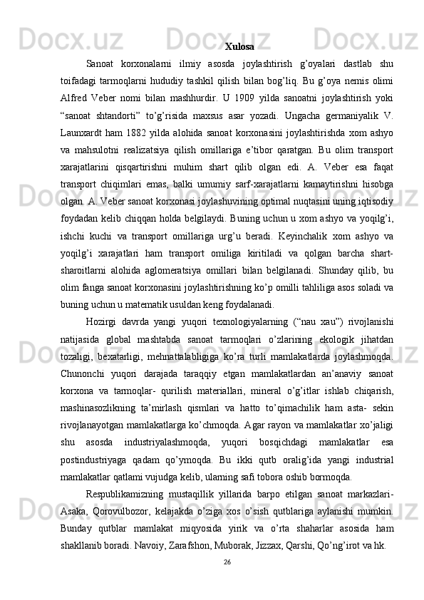 Xulosa
Sanoat   korxonalarni   ilmiy   asosda   joylashtirish   g’oyalari   dastlab   shu
toifadagi   tarmoqlarni   hududiy   tashkil   qilish   bilan   bog’liq.   Bu   g’oya   nemis   olimi
Alfred   Veber   nomi   bilan   mashhurdir.   U   1909   yilda   sanoatni   joylashtirish   yoki
“sanoat   shtandorti”   to’g’risida   maxsus   asar   yozadi.   Ungacha   germaniyalik   V.
Launxardt   ham   1882   yilda   alohida   sanoat   korxonasini   joylashtirishda   xom   ashyo
va   mahsulotni   realizatsiya   qilish   omillariga   e’tibor   qaratgan.   Bu   olim   transport
xarajatlarini   qisqartirishni   muhim   shart   qilib   olgan   edi.   A.   Veber   esa   faqat
transport   chiqimlari   emas,   balki   umumiy   sarf-xarajatlarni   kamaytirishni   hisobga
olgan. A. Veber sanoat korxonasi joylashuvining optimal nuqtasini uning iqtisodiy
foydadan kelib chiqqan holda belgilaydi. Buning uchun u xom ashyo va yoqilg’i,
ishchi   kuchi   va   transport   omillariga   urg’u   beradi.   Keyinchalik   xom   ashyo   va
yoqilg’i   xarajatlari   ham   transport   omiliga   kiritiladi   va   qolgan   barcha   shart-
sharoitlarni   alohida   aglomeratsiya   omillari   bilan   belgilanadi.   Shunday   qilib,   bu
olim fanga sanoat korxonasini joylashtirishning ko’p omilli tahliliga asos soladi va
buning uchun u matematik usuldan keng foydalanadi. 
Hozirgi   davrda   yangi   yuqori   texnologiyalarning   (“nau   xau”)   rivojlanishi
natijasida   global   mashtabda   sanoat   tarmoqlari   o’zlarining   ekologik   jihatdan
tozaligi,   bexatarligi,   mehnattalabligiga   ko’ra   turli   mamlakatlarda   joylashmoqda.
Chunonchi   yuqori   darajada   taraqqiy   etgan   mamlakatlardan   an’anaviy   sanoat
korxona   va   tarmoqlar-   qurilish   materiallari,   mineral   o’g’itlar   ishlab   chiqarish,
mashinasozlikning   ta’mirlash   qismlari   va   hatto   to’qimachilik   ham   asta-   sekin
rivojlanayotgan mamlakatlarga ko’chmoqda. Agar rayon va mamlakatlar xo’jaligi
shu   asosda   industriyalashmoqda,   yuqori   bosqichdagi   mamlakatlar   esa
postindustriyaga   qadam   qo’ymoqda.   Bu   ikki   qutb   oralig’ida   yangi   industrial
mamlakatlar qatlami vujudga kelib, ularning safi tobora oshib bormoqda. 
Respublikamizning   mustaqillik   yillarida   barpo   etilgan   sanoat   markazlari-
Asaka,   Qorovulbozor,   kelajakda   o’ziga   xos   o’sish   qutblariga   aylanishi   mumkin.
Bunday   qutblar   mamlakat   miqyosida   yirik   va   o’rta   shaharlar   asosida   ham
shakllanib boradi. Navoiy, Zarafshon, Muborak, Jizzax, Qarshi, Qo’ng’irot va hk.
26