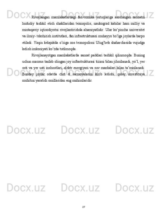 Rivojlangan   mamlakatlardagi   fan-texnika   yutuqlariga   asoslangan   sanoatni
hududiy   tashkil   etish   shakllaridan   texnopolis,   naukograd   kabilar   ham   milliy   va
mintaqaviy  iqtisodiyotni   rivojlantirishda   ahamiyatlidir.   Ular   ko’pincha  universitet
va ilmiy- tekshirish institutlari, fan infrastrukturasi muhayyo bo’lga joylarda barpo
etiladi.   Yaqin   kelajakda   o’ziga   xos   texnopolisni   Ulug’bek   shaharchasida   vujudga
kelish imkoniyati ko’zda tutilmoqda.
Rivojlanayotgan   mamlakatlarda   sanoat   parklari   tashkil   qilinmoqda.   Buning
uchun maxsus tanlab olingan joy infrastrukturasi tizimi bilan jihozlanadi, yo’l, yer
osti va yer usti inshootlari, elektr energiyasi va suv manbalari bilan ta’minlanadi.
Bunday   joylar   odatda   chet   el   sarmoyalarini   kirib   kelishi,   qulay   investitsiya
muhitini yaratish omillaridan eng muhimlaridir.
27 