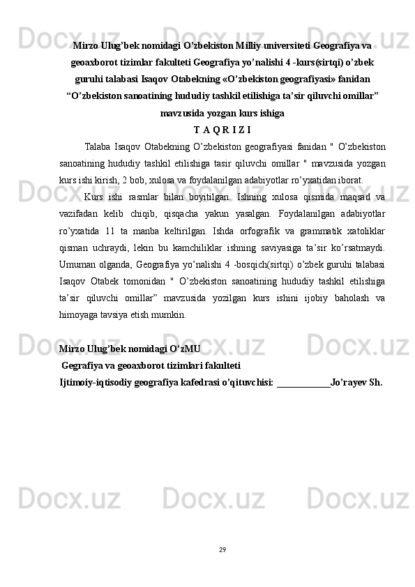 Mirzo Ulug’bek nomidagi O’zbekiston Milliy universiteti Geografiya va
geoaxborot   tizimlar  fakulteti Geografiya yo’nalishi  4  -kurs(sirtqi) o’zbek
guruhi talabasi  Isaqov   Otabek ning «O’zbekiston geografiyasi» fanidan
“O’zbekiston  sanoatining   hududiy   tashkil   etilishiga   ta ’ sir   qiluvchi   omillar ”
mavzusida yozgan kurs ishiga
T A Q R I Z I
  Talaba   Isaqov   Otabekning   O’zbekiston   geografiyasi   fanidan   "   O’zbekiston
sanoatining   hududiy   tashkil   etilishiga   tasir   qiluvchi   omillar   "   mavzusida   yozgan
kurs ishi kirish, 2 bob, xulosa va foydalanilgan adabiyotlar ro’yxatidan iborat. 
Kurs   ishi   rasmlar   bilan   boyitilgan.   Ishning   xulosa   qismida   maqsad   va
vazifadan   kelib   chiqib,   qisqacha   yakun   yasalgan.   Foydalanilgan   adabiyotlar
ro’yxatida   11   ta   manba   keltirilgan.   Ishda   orfografik   va   grammatik   xatoliklar
qisman   uchraydi,   lekin   bu   kamchiliklar   ishning   saviyasiga   ta’sir   ko’rsatmaydi.
Umuman olganda, Geografiya yo’nalishi 4 -bosqich(sirtqi) o’zbek guruhi talabasi
Isaqov   Otabek   tomonidan   "   O’zbekiston   sanoatining   hududiy   tashkil   etilishiga
ta’sir   qiluvchi   omillar”   mavzusida   yozilgan   kurs   ishini   ijobiy   baholash   va
himoyaga tavsiya etish mumkin.
Mirzo Ulug’bek nomidagi O’zMU
Gegrafiya va  geoaxborot tizimlari  fakulteti
Ijtimoiy-iqtisodiy geografiya kafedrasi o’qituvchisi: ___________Jo’rayev Sh.
29 