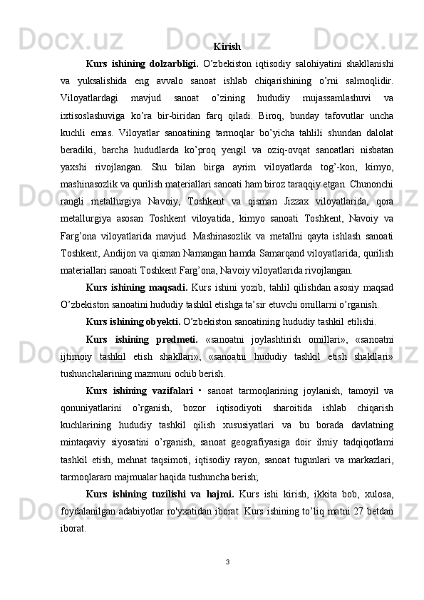 Kirish
  Kurs   ishining   dolzarbligi.   O’zbekiston   iqtisodiy   salohiyatini   shakllanishi
va   yuksalishida   eng   avvalo   sanoat   ishlab   chiqarishining   o’rni   salmoqlidir.
Viloyatlardagi   mavjud   sanoat   o’zining   hududiy   mujassamlashuvi   va
ixtisoslashuviga   ko’ra   bir-biridan   farq   qiladi.   Biroq,   bunday   tafovutlar   uncha
kuchli   emas.   Viloyatlar   sanoatining   tarmoqlar   bo’yicha   tahlili   shundan   dalolat
beradiki,   barcha   hududlarda   ko’proq   yengil   va   oziq-ovqat   sanoatlari   nisbatan
yaxshi   rivojlangan.   Shu   bilan   birga   ayrim   viloyatlarda   tog’-kon,   kimyo,
mashinasozlik va qurilish materiallari sanoati ham biroz taraqqiy etgan. Chunonchi
rangli   metallurgiya   Navoiy,   Toshkent   va   qisman   Jizzax   viloyatlarida,   qora
metallurgiya   asosan   Toshkent   viloyatida,   kimyo   sanoati   Toshkent,   Navoiy   va
Farg’ona   viloyatlarida   mavjud.   Mashinasozlik   va   metallni   qayta   ishlash   sanoati
Toshkent, Andijon va qisman Namangan hamda Samarqand viloyatlarida, qurilish
materiallari sanoati Toshkent Farg’ona, Navoiy viloyatlarida rivojlangan. 
Kurs   ishining   maqsadi.   Kurs   ishini   yozib,   tahlil   qilishdan   asosiy   maqsad
O’zbekiston sanoatini hududiy tashkil etishga ta’sir etuvchi omillarni o’rganish.
Kurs ishining obyekti.   O’zbekiston sanoatining hududiy tashkil etilish i .
Kurs   ishining   predmeti.   «sanoatni   joylashtirish   omillari»,   «sanoatni
ijtimoiy   tashkil   etish   shakllari»,   «sanoatni   hududiy   tashkil   etish   shakllari»
tushunchalarining mazmuni ochib berish.
Kurs   ishining   vazifalari   •   sanoat   tarmoqlarining   joylanish,   tamoyil   va
qonuniyatlarini   o’rganish,   bozor   iqtisodiyoti   sharoitida   ishlab   chiqarish
kuchlarining   hududiy   tashkil   qilish   xususiyatlari   va   bu   borada   davlatning
mintaqaviy   siyosatini   o’rganish,   sanoat   geografiyasiga   doir   ilmiy   tadqiqotlami
tashkil   etish,   mehnat   taqsimoti,   iqtisodiy   rayon,   sanoat   tugunlari   va   markazlari,
tarmoqlararo majmualar haqida tushuncha berish; 
Kurs   ishining   tuzilishi   va   hajmi.   Kurs   ishi   kirish,   ikkita   bob,   xulosa,
foydalanilgan adabiyotlar  ro'yxatidan iborat. Kurs ishining to’liq matni 27 betdan
iborat.
3
