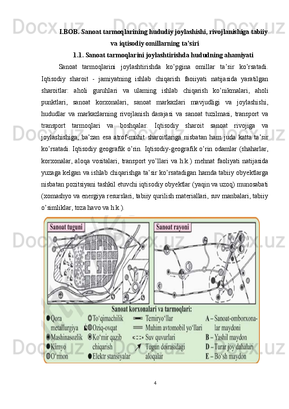 I.BOB. Sanoat tarmoqlarining hududiy joylashishi, rivojlanishiga tabiiy
va iqtisodiy omillarning ta’siri
1.1. Sanoat tarmoqlarini joylashtirishda hududning ahamiyati
Sanoat   tarmoqlarini   joylashtirishda   ko’pgina   omillar   ta’sir   ko’rsatadi.
Iqtisodiy   sharoit   -   jamiyatning   ishlab   chiqarish   faoiiyati   natijasida   yaratilgan
sharoitlar:   aholi   guruhlari   va   ulaming   ishlab   chiqarish   ko’nikmalari,   aholi
punktlari,   sanoat   korxonalari,   sanoat   markazlari   mavjudligi   va   joylashishi,
hududlar   va   markazlarning   rivojlanish   darajasi   va   sanoat   tuzilmasi,   transport   va
transport   tarmoqlari   va   boshqalar.   Iqtisodiy   sharoit   sanoat   rivojiga   va
joylashishiga,   ba’zan   esa   atrof-muhit   sharoitlariga   nisbatan   ham   juda   katta   ta’sir
k о ’rsatadi. Iqtisodiy geografik o’rin. Iqtisodiy-geografik o’rin odamlar (shaharlar,
korxonalar,   aloqa   vositalari,   transport   yo’llari   va   h.k.)   mehnat   faoliyati   natijasida
yuzaga kelgan va ishlab chiqarishga ta’sir ko’rsatadigan hamda tabiiy obyektlarga
nisbatan pozitsiyani tashkil etuvchi iqtisodiy obyektlar (yaqin va uzoq) munosabati
(xomashyo va energiya resurslari, tabiiy qurilish materiallari, suv manbalari, tabiiy
o’simliklar, toza havo va h.k.).
4
