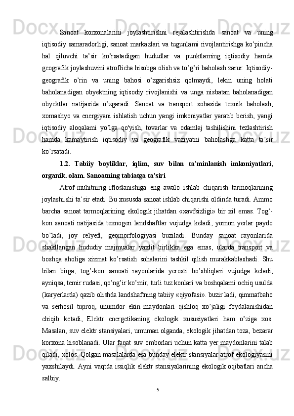 Sanoat   korxonalarini   joylashtirishni   rejalashtirishda   sanoat   va   uning
iqtisodiy samaradorligi, sanoat markazlari va tugunlami rivojlantirishga ko’pincha
hal   qiluvchi   ta’sir   ko’rsatadigan   hududlar   va   punktlaming   iqtisodiy   hamda
geografik joylashuvini atroflicha hisobga olish va to’g’ri baholash zarur. Iqtisodiy-
geografik   o’rin   va   uning   bahosi   o’zgarishsiz   qolmaydi,   lekin   uning   holati
baholanadigan   obyektning   iqtisodiy   rivojlanishi   va   unga   nisbatan   baholanadigan
obyektlar   natijasida   o’zgaradi.   Sanoat   va   transport   sohasida   texnik   baholash,
xomashyo   va   energiyani   ishlatish   uchun   yangi   imkoniyatlar   yaratib   berish,   yangi
iqtisodiy   aloqalami   yo’lga   qo'yish,   tovarlar   va   odamlaj   tashilishini   tezlashtirish
hamda   kamaytirish   iqtisodiy   va   geografik   vaziyatni   baholashga   katta   ta’sir
ko’rsatadi. 
1.2.   Tabiiy   boyliklar,   iqlim,   suv   bilan   ta’minlanish   imkoniyatlari,
organik. olam. Sanoatning tabiatga ta’siri
Atrof-muhitnirig   ifloslanishiga   eng   awalo   ishlab   chiqarish   tarmoqlarining
joylashi.shi ta’sir etadi. Bu xususda sanoat ishlab chiqarishi oldinda turadi. Ammo
barcha   sanoat   tarmoqlarining   ekologik   jihatdan   «xavfsizligi»   bir   xil   emas.   Tog’-
kon   sanoati   natijasida   texnogen   landshaftlar   vujudga   keladi,   yomon   yerlar   paydo
bo’ladi,   joy   relyefi,   geomorfologiyasi   buziladi.   Bunday   sanoat   rayonlarida
shakllangan   hududiy   majmualar   yaxlit   birlikka   ega   emas,   ularda   transport   va
boshqa   aholiga   xizmat   ko’rsatish   sohalarini   tashkil   qilish   murakkablashadi.   Shu
bilan   birga,   tog’-kon   sanoati   rayonlarida   yerosti   bo’shliqlari   vujudga   keladi,
ayniqsa, temir rudasi, qo’ng’ir ko’mir, turli tuz konlari va boshqalami ochiq usulda
(karyerlarda) qazib olishda landshaftning tabiiy «qiyofasi». buzir ladi, qimmatbaho
va   serhosil   tuproq,   unumdor   ekin   maydonlari   qishloq   xo’jaligi   foydalanishidan
chiqib   ketadi,   Elektr   energetikaning   ekologik   xususiyatlari   ham   o’ziga   xos.
Masalan, suv elektr stansiyalari, umuman olganda, ekologik jihatdan toza, bezarar
korxona hisoblanadi. Ular faqat suv omborlari uchun katta yer maydonlarini talab
qiladi, xolos. Qolgan masalalarda esa bunday elektr stansiyalar atrof ekologiyasini
yaxshilaydi. Ayni vaqtda issiqlik elektr stansiyalarining ekologik oqibatlari ancha
salbiy.
5