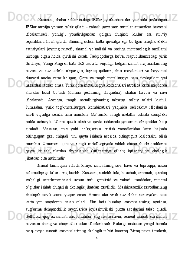   Xususan,   shahar   ichkarisidagi   IESlar,   yirik   shaharlar   yaqinida   joylashgan
IESlar  atrofga  yomon  ta’sir  qiladi  -   zaharli   gazsimon  tutunlar   atmosfera  havosini
ifloslantiradi,   yonilg’i   yondirilgandan   qolgan   chiqindi   kullar   esa   suii*iy
tepaliklami   hosil   qiladi.   Shuning   uchun   katta   quwatga   ega   bo’lgan   issiqlik   elektr
stansiyalari   joyning   relyefi,   shamol   yo’nalishi   va   boshqa   meteorologik   omillami
hisobga olgan holda  qurilishi  kerak. Tadqiqotlarga  ko’ra, respublikamizdagi  yirik
Sirdaryo,   Yangi   Angren   kabi   IES   asosida   vujudga   kelgan   sanoat   majmualarining
havosi   va   suv   tarkibi   o’zgargan,   tuproq   qatlami,   ekin   maydonlari   va   hayvonot
dunyosi   ancha   zarar   ko’rgan.   Qora   va   rangli   metallurgiya   ham   ekologik   nuqtai
nazardan «toza» emas. Yirik qora metallurgiya korxonalari atrofida katta miqdorda
shlaklar   hosil   bo’ladi   (domna   pechining   chiqindisi),   shahar   havosi   va   suvi
ifloslanadi.   Ayniqsa,   rangli   metallurgiyaning   tabiatga   salbiy   ta’siri   kuchli.
Jumladan,   yirik   tog’-metallurgiya   kombinatlari   yaqinida   radioaktiv   ifloslanish
xavfi   vujudga   kelishi   ham   mumkin.   Ma’lumki,   rangli   metallar   odatda   kompleks
holda   uchraydi.   Ularni   qazib   olish   va   qayta   ishlashda   gazsimon   chiqindilar   ko’p
ajraladi.   Masalan,   mis   yoki   qo’rg’oshin   eritish   zavodlaridan   katta   hajmda
oltingugurt   gazi   chiqadi,   uni   qayta   ishlash   asosida   oltingugurt   kislotasini   olish
mumkin.   Umuman,   qora   va   rangli   metallurgiyada   ishlab   chiqarish   chiqindilarini
qayta   ishlash,   ulardan   foydalanish   (utilizatsiya   qilish)   iqtisodiy   va   ekologik
jihatdan olta muhimdir. 
Sanoat   tarmoqlari   ichida   kimyo   sanoatining   suv,   havo   va   tuproqqa,   inson
salomatligiga ta’siri eng kuchli. Xususan, sintetik tola, kauchuk, ammiak, qishloq
xo’jaligi   zararkunandalari   uchun   turli   gerbitsid   va   zaharli   moddalar,   mineral
o’g’itlar ishlab chiqarish ekologik jihatdan xavflidir. Mashinasozlik zavodlarining
ekologik   xavfi   uncha   yuqori   emas.   Ammo   ular   yirik   suv   elektr   stansiyalari   kabi
katta   yer   maydonini   talab   qiladi.   Shu   bois   bunday   korxonalaming,   ayniqsa,
sug’orma   dehqonchilik   rayonlarida   joylashtirilishi   puxta   asoslashni   talab   qiladi.
Selluloza-qog’oz sanoati atrof-muhitoi, eng awalo suvni, sement sanoati esa shahar
havosini   chang   va   chiqindilar   bilan   ifloslantiradi.   Bularga   nisbatan   yengil   hamda
oziq-ovqat  sanoati  korxonalarining ekologik ta’siri  kamroq. Biroq paxta tozalash,
6 