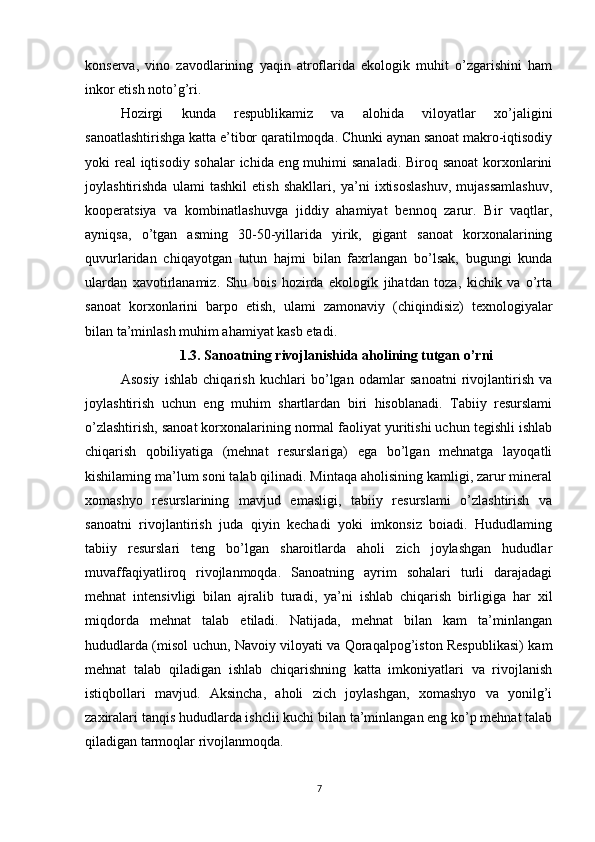 konserva,   vino   zavodlarining   yaqin   atroflarida   ekologik   muhit   o’zgarishini   ham
inkor etish noto’g’ri. 
Hozirgi   kunda   respublikamiz   va   alohida   viloyatlar   xo’jaligini
sanoatlashtirishga katta e’tibor qaratilmoqda. Chunki aynan sanoat makro-iqtisodiy
yoki real  iqtisodiy sohalar  ichida eng muhimi  sanaladi. Biroq sanoat  korxonlarini
joylashtirishda   ulami   tashkil   etish   shakllari,   ya’ni   ixtisoslashuv,   mujassamlashuv,
kooperatsiya   va   kombinatlashuvga   jiddiy   ahamiyat   bennoq   zarur.   Bir   vaqtlar,
ayniqsa,   o’tgan   asming   30-50-yillarida   yirik,   gigant   sanoat   korxonalarining
quvurlaridan   chiqayotgan   tutun   hajmi   bilan   faxrlangan   bo’lsak,   bugungi   kunda
ulardan   xavotirlanamiz.   Shu   bois   hozirda   ekologik   jihatdan   toza,   kichik   va   o’rta
sanoat   korxonlarini   barpo   etish,   ulami   zamonaviy   (chiqindisiz)   texnologiyalar
bilan ta’minlash muhim ahamiyat kasb etadi. 
1.3. Sanoatning rivojlanishida aholining tutgan o’rni
Asosiy   ishlab   chiqarish   kuchlari   bo’lgan   odamlar   sanoatni   rivojlantirish   va
joylashtirish   uchun   eng   muhim   shartlardan   biri   hisoblanadi.   Tabiiy   resurslami
o’zlashtirish, sanoat korxonalarining normal faoliyat yuritishi uchun tegishli ishlab
chiqarish   qobiliyatiga   (mehnat   resurslariga)   ega   bo’lgan   mehnatga   layoqatli
kishilaming ma’lum soni talab qilinadi. Mintaqa aholisining kamligi, zarur mineral
xomashyo   resurslarining   mavjud   emasligi,   tabiiy   resurslami   o’zlashtirish   va
sanoatni   rivojlantirish   juda   qiyin   kechadi   yoki   imkonsiz   boiadi.   Hududlaming
tabiiy   resurslari   teng   bo’lgan   sharoitlarda   aholi   zich   joylashgan   hududlar
muvaffaqiyatliroq   rivojlanmoqda.   Sanoatning   ayrim   sohalari   turli   darajadagi
mehnat   intensivligi   bilan   ajralib   turadi,   ya’ni   ishlab   chiqarish   birligiga   har   xil
miqdorda   mehnat   talab   etiladi.   Natijada,   mehnat   bilan   kam   ta’minlangan
hududlarda (misol uchun, Navoiy viloyati va Qoraqalpog’iston Respublikasi) kam
mehnat   talab   qiladigan   ishlab   chiqarishning   katta   imkoniyatlari   va   rivojlanish
istiqbollari   mavjud.   Aksincha,   aholi   zich   joylashgan,   xomashyo   va   yonilg’i
zaxiralari tanqis hududlarda ishclii kuchi bilan ta’minlangan eng ko’p mehnat talab
qiladigan tarmoqlar rivojlanmoqda. 
7 