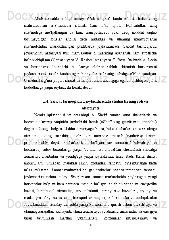 Aholi   sanoatda   nafaqat   asosiy   ishlab   chiqarish   kuchi   sifatida,   balki   uning
mahsulotlarini   iste’molchisi   sifatida   ham   ta’sir   qiladi.   Mahsulotlari   xalq
iste’moliga   mo’ljallangan   va   kam   transportabelli   yoki   uzoq   muddat   saqlab
bo’lmaydigan   sohalar   aholisi   zich   hududlar   va   ulaming   mahsulotlarini
iste’molchilari   markazlashgan   punktlarda   joylashtiriladi.   Sanoat   tarmoqlarini
joylashtirsh   nazariyasi   turli   mamlakatlar   olimlarining   asarlarida   ham   atroflicha
ko’rib  chiqilgan   (Germaniyada   V.   Rosher,   Angliyada   E.   Ross,   Italiyada   A.   Loria
va   boshqalar).   Iqtisodchi   A.   Loriya   alohida   ishlab   chiqarish   korxonasini
joylashtirishda   ishchi   kuchining   imkoniyatlarini   hisobga   olishga   e’tibor   qaratgan.
U mehnat sig’imi yuqori sanoat tarmoqlari aholi zichligiga ega va qishloq xo’jalik
hududlariga yaqin joylashishi kerak, deydi. 
1.4. Sanoat tarmoqlarini joylashtirishda shaharlarning roli va
ahamiyati
Nemis   iqtisodchisi   va   sotsiologi   A.   Sheffl   sanoat   katta   shaharlarda   va
bevosita   ulaming   yaqinida   joylashishi   kerak   («Shefflning   gravitatsion   modeli»)
degan   xulosaga   kelgan.   Ushbu   nazariyaga   ko’ra,   katta   shaharlar   sanoatni   olziga
«tortadi»,   uning   tortishish   kuchi   ular   orasidagi   masofa   kvadratiga   teskari
proporsionaldir   deydi.   Shaharlar   katta   bo’lgani   sari   sanoatni   lokalizatsiyalash
kuchliroq,   sotuv   bozorlariga   yaqin   bo’ladi.   Bu   modeldan   chetlashish   sanoatga
xomashyo   manbalari   va   yonilg’iga   yaqin   joylashishni   talab   etadi.   Katta   shahar
aholisi,   shu   jumladan,   malakali   ishchi   xodimlar,   sanoatni   joylashtirishga   katta
ta’sir ko’rsatadi. Sanoat markazlari bo’lgan shaharlar, boshqa tomondan, sanoatni
joylashtirish   uchun   qulay.   Rivojlangan   sanoat   markazlarida   joylashgan   yangi
korxonalar   ko’p   va   kam   darajada   mavjud   bo’lgan   ishlab   chiqarish   va   energetika
bazasi,   kommunal   xizmatlar,   suv   ta’minoti,   sun’iy   suv   havzalari,   uy-joy   va
madaniymaishiy muassasalar, transport tarmoqlari, omborxonalar va boshqalardan
foydalanadilar.   Bunday   sharoitda   yangi   korxonalami   qurish   uchun   investitsiya   va
ulaming xarajatlari kamayadi, ulami xomashyo, yordamchi materiallar va energiya
bilan   ta’minlash   shartlari   yaxshilanadi,   korxonalar   iktisoslashuvi   va
8