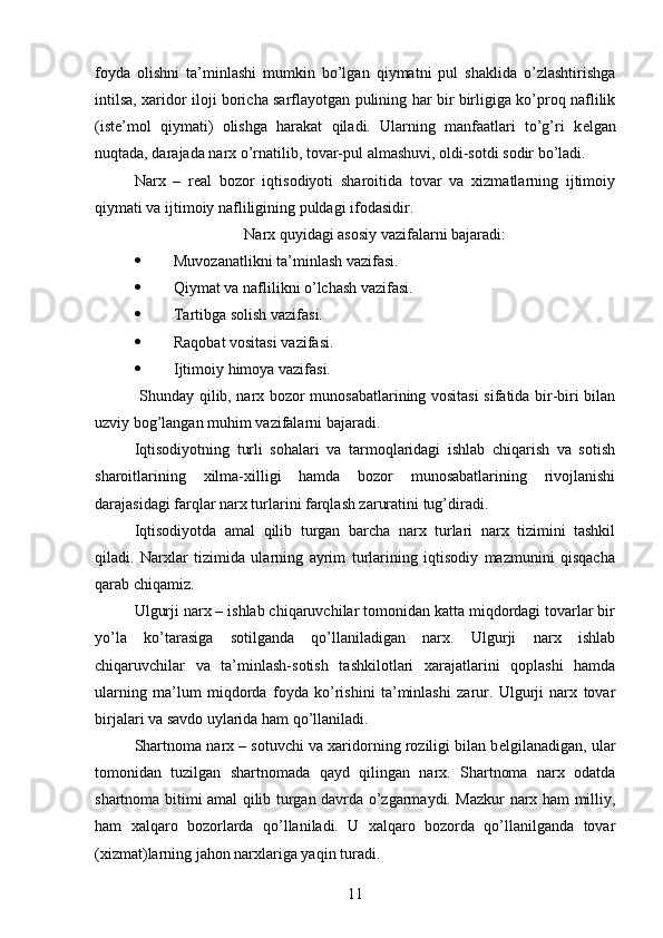 foyda   olishni   ta’minlashi   mumkin   bo’lgan   qiymatni   pul   shaklida   o’zlashtirishga
intilsa, xaridor iloji boricha sarflayotgan pulining har bir birligiga ko’proq naflilik
(ist е ’mol   qiymati)   olishga   harakat   qiladi.   Ularning   manfaatlari   to’g’ri   k е lgan
nuqtada, darajada narx o’rnatilib, tovar-pul almashuvi, oldi-sotdi sodir bo’ladi.
N arx   –   rеal   bozor   iqtisodiyoti   sharoitida   tovar   va   xizmatlarning   ijtimoiy
qiymati va ijtimoiy nafliligining puldagi ifodasidir.
Narx quyidagi asosiy vazifalarni bajaradi:
 Muvozanatlikni ta’minlash vazifasi. 
 Qiymat va naflilikni o’lchash vazifasi.
 Tartibga solish vazifasi. 
 Raqobat vositasi vazifasi. 
 Ijtimoiy himoya vazifasi. 
  Shunday qilib, narx bozor munosabatlarining vositasi  sifatida bir-biri bilan
uzviy bog’langan muhim vazifalarni bajaradi.
Iqtisodiyotning   turli   sohalari   va   tarmoqlaridagi   ishlab   chiqarish   va   sotish
sharoitlarining   xilma-xilligi   hamda   bozor   munosabatlarining   rivojlanishi
darajasidagi farqlar narx turlarini farqlash zaruratini tug’diradi. 
Iqtisodiyotda   amal   qilib   turgan   barcha   narx   turlari   narx   tizimini   tashkil
qiladi.   Narxlar   tizimida   ularning   ayrim   turlarining   iqtisodiy   mazmunini   qisqacha
qarab chiqamiz. 
Ulgurji narx – ishlab chiqaruvchilar tomonidan katta miqdordagi tovarlar bir
yo’la   ko’tarasiga   sotilganda   qo’llaniladigan   narx.   Ulgurji   narx   ishlab
chiqaruvchilar   va   ta’minlash-sotish   tashkilotlari   xarajatlarini   qoplashi   hamda
ularning   ma’lum   miqdorda   foyda   ko’rishini   ta’minlashi   zarur.   Ulgurji   narx   tovar
birjalari va savdo uylarida ham qo’llaniladi.
Shartnoma narx – sotuvchi va xaridorning roziligi bilan b е lgilanadigan, ular
tomonidan   tuzilgan   shartnomada   qayd   qilingan   narx.   Shartnoma   narx   odatda
shartnoma bitimi amal qilib turgan davrda o’zgarmaydi. Mazkur narx ham milliy,
ham   xalqaro   bozorlarda   qo’llaniladi.   U   xalqaro   bozorda   qo’llanilganda   tovar
(xizmat)larning jahon narxlariga yaqin turadi.
11 