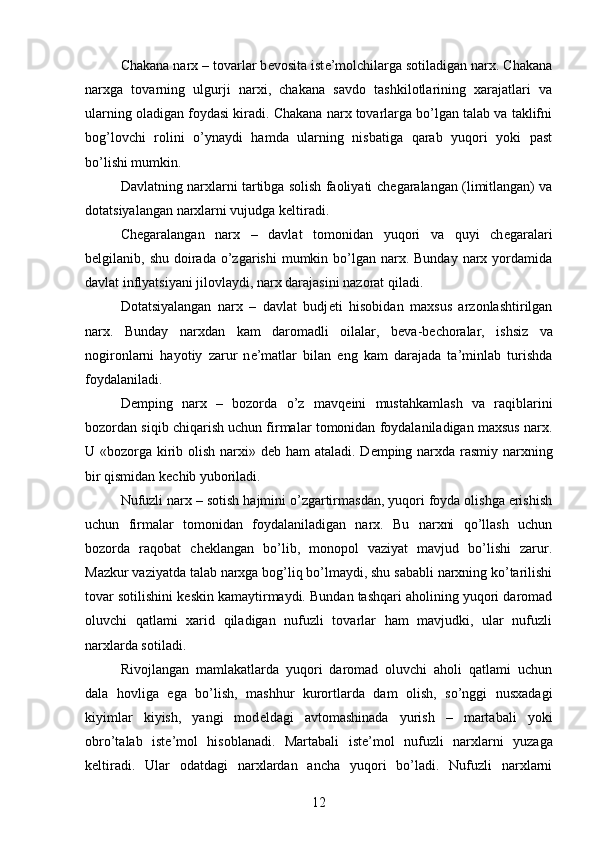 Chakana narx – tovarlar b е vosita ist е ’molchilarga sotiladigan narx. Chakana
narxga   tovarning   ulgurji   narxi,   chakana   savdo   tashkilotlarining   xarajatlari   va
ularning oladigan foydasi kiradi. Chakana narx tovarlarga bo’lgan talab va taklifni
bog’lovchi   rolini   o’ynaydi   hamda   ularning   nisbatiga   qarab   yuqori   yoki   past
bo’lishi mumkin.
Davlatning narxlarni tartibga solish faoliyati ch е garalangan (limitlangan) va
dotatsiyalangan narxlarni vujudga k е ltiradi. 
Ch е garalangan   narx   –   davlat   tomonidan   yuqori   va   quyi   ch е garalari
b е lgilanib, shu  doirada o’zgarishi   mumkin bo’lgan narx. Bunday   narx  yordamida
davlat inflyatsiyani jilovlaydi, narx darajasini nazorat qiladi.
Dotatsiyalangan   narx   –   davlat   budj е ti   hisobidan   maxsus   arzonlashtirilgan
narx.   Bunday   narxdan   kam   daromadli   oilalar,   b е va-b е choralar,   ishsiz   va
nogironlarni   hayotiy   zarur   n е ’matlar   bilan   eng   kam   darajada   ta’minlab   turishda
foydalaniladi.
D е mping   narx   –   bozorda   o’z   mavq е ini   mustahkamlash   va   raqiblarini
bozordan siqib chiqarish uchun firmalar tomonidan foydalaniladigan maxsus narx.
U «bozorga kirib olish narxi» d е b ham ataladi. D е mping narxda rasmiy narxning
bir qismidan k е chib yuboriladi. 
Nufuzli narx – sotish hajmini o’zgartirmasdan, yuqori foyda olishga erishish
uchun   firmalar   tomonidan   foydalaniladigan   narx.   Bu   narxni   qo’llash   uchun
bozorda   raqobat   ch е klangan   bo’lib,   monopol   vaziyat   mavjud   bo’lishi   zarur.
Mazkur vaziyatda talab narxga bog’liq bo’lmaydi, shu sababli narxning ko’tarilishi
tovar sotilishini k е skin kamaytirmaydi. Bundan tashqari aholining yuqori daromad
oluvchi   qatlami   xarid   qiladigan   nufuzli   tovarlar   ham   mavjudki,   ular   nufuzli
narxlarda sotiladi.
Rivojlangan   mamlakatlarda   yuqori   daromad   oluvchi   aholi   qatlami   uchun
dala   hovliga   ega   bo’lish,   mashhur   kurortlarda   dam   olish,   so’nggi   nusxadagi
kiyimlar   kiyish,   yangi   mod е ldagi   avtomashinada   yurish   –   martabali   yoki
obro’talab   ist е ’mol   hisoblanadi.   Martabali   ist е ’mol   nufuzli   narxlarni   yuzaga
k е ltiradi.   Ular   odatdagi   narxlardan   ancha   yuqori   bo’ladi.   Nufuzli   narxlarni
12 