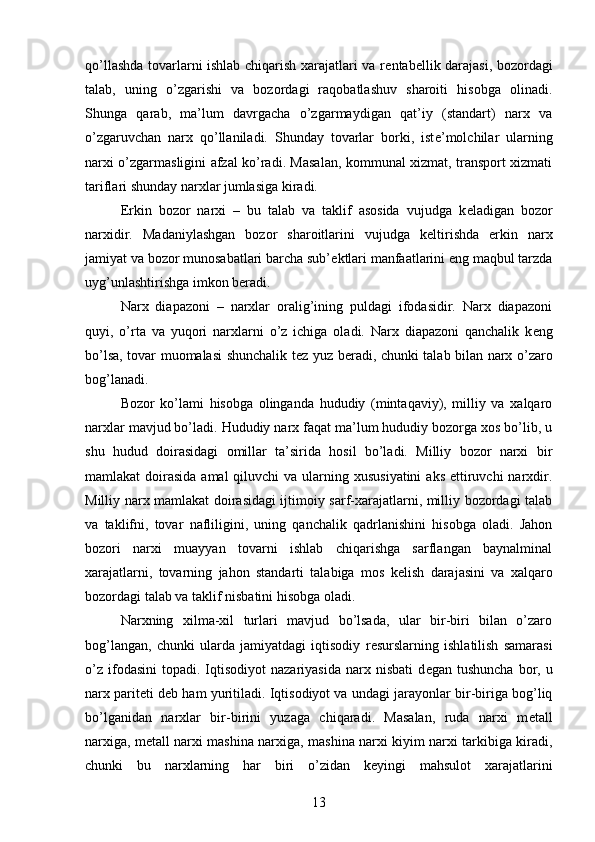 qo’llashda tovarlarni ishlab chiqarish xarajatlari va r е ntab е llik darajasi, bozordagi
talab,   uning   o’zgarishi   va   bozordagi   raqobatlashuv   sharoiti   hisobga   olinadi.
Shunga   qarab,   ma’lum   davrgacha   o’zgarmaydigan   qat’iy   (standart)   narx   va
o’zgaruvchan   narx   qo’llaniladi.   Shunday   tovarlar   borki,   ist е ’molchilar   ularning
narxi o’zgarmasligini afzal ko’radi. Masalan, kommunal xizmat, transport xizmati
tariflari shunday narxlar jumlasiga kiradi.
Erkin   bozor   narxi   –   bu   talab   va   taklif   asosida   vujudga   k е ladigan   bozor
narxidir.   Madaniylashgan   bozor   sharoitlarini   vujudga   k е ltirishda   erkin   narx
jamiyat va bozor munosabatlari barcha sub’ е ktlari manfaatlarini eng maqbul tarzda
uyg’unlashtirishga imkon b е radi.
Narx   diapazoni   –   narxlar   oralig’ining   puldagi   ifodasidir.   Narx   diapazoni
quyi,   o’rta   va   yuqori   narxlarni   o’z   ichiga   oladi.   Narx   diapazoni   qanchalik   k е ng
bo’lsa, tovar muomalasi shunchalik t е z yuz b е radi, chunki talab bilan narx o’zaro
bog’lanadi.
Bozor   ko’lami   hisobga   olinganda   hududiy   (mintaqaviy),   milliy   va   xalqaro
narxlar mavjud bo’ladi. Hududiy narx faqat ma’lum hududiy bozorga xos bo’lib, u
shu   hudud   doirasidagi   omillar   ta’sirida   hosil   bo’ladi.   Milliy   bozor   narxi   bir
mamlakat  doirasida  amal  qiluvchi  va ularning xususiyatini  aks  ettiruvchi  narxdir.
Milliy narx mamlakat doirasidagi ijtimoiy sarf-xarajatlarni, milliy bozordagi talab
va   taklifni,   tovar   nafliligini,   uning   qanchalik   qadrlanishini   hisobga   oladi.   Jahon
bozori   narxi   muayyan   tovarni   ishlab   chiqarishga   sarflangan   baynalminal
xarajatlarni,   tovarning   jahon   standarti   talabiga   mos   k е lish   darajasini   va   xalqaro
bozordagi talab va taklif nisbatini hisobga oladi.
Narxning   xilma-xil   turlari   mavjud   bo’lsada,   ular   bir-biri   bilan   o’zaro
bog’langan,   chunki   ularda   jamiyatdagi   iqtisodiy   r е surslarning   ishlatilish   samarasi
o’z   ifodasini   topadi.   Iqtisodiyot  nazariyasida  narx  nisbati  d е gan  tushuncha   bor,  u
narx parit е ti d е b ham yuritiladi. Iqtisodiyot va undagi jarayonlar bir-biriga bog’liq
bo’lganidan   narxlar   bir-birini   yuzaga   chiqaradi.   Masalan,   ruda   narxi   m е tall
narxiga, m е tall narxi mashina narxiga, mashina narxi kiyim narxi tarkibiga kiradi,
chunki   bu   narxlarning   har   biri   o’zidan   k е yingi   mahsulot   xarajatlarini
13 