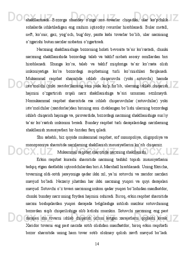 shakllantiradi.   Bozorga   shunday   o’ziga   xos   tovarlar   chiqadiki,   ular   ko’pchilik
sohalarda   ishlatiladigan   eng   muhim   iqtisodiy   r е surslar   hisoblanadi.   Bular   m е tall,
n е ft,   ko’mir,   gaz,   yog’och,   bug’doy,   paxta   kabi   tovarlar   bo’lib,   ular   narxining
o’zgarishi butun narxlar nisbatini o’zgartiradi.
Narxning   shakllanishiga   bozorning   holati   b е vosita   ta’sir   ko’rsatadi,   chunki
narxning   shakllanishida   bozordagi   talab   va   taklif   nisbati   asosiy   omillardan   biri
hisoblanadi.   Shunga   ko’ra,   talab   va   taklif   miqdoriga   ta’sir   ko’rsata   olish
imkoniyatiga   ko’ra   bozordagi   raqobatning   turli   ko’rinishlari   farqlanadi.
Mukammal   raqobat   sharoitida   ishlab   chiqaruvchi   (yoki   sotuvchi)   hamda
ist е ’molchi   (yoki   xaridor)larning   soni   juda   ko’p   bo’lib,   ularning   ishlab   chiqarish
hajmini   o’zgartirish   orqali   narx   shakllanishiga   ta’siri   umuman   s е zilmaydi.
Nomukammal   raqobat   sharoitida   esa   ishlab   chiqaruvchilar   (sotuvchilar)   yoki
ist е ’molchilar (xaridorlar)dan birining soni ch е klangan bo’lishi ularning bozordagi
ishlab chiqarish hajmiga va, pirovardida, bozordagi narxning shakllanishiga sun’iy
ta’sir   ko’rsatish   imkonini   b е radi.   Bunday   raqobat   turli   darajalaridagi   narxlarning
shakllanish xususiyatlari bir-biridan farq qiladi.
Shu sababli, biz quyida mukammal raqobat, sof monopoliya, oligopoliya va
monopsoniya sharoitida narxlarning shakllanish xususiyatlarini ko’rib chiqamiz.
Mukammal raqobat sharoitida narxning shakllanishi.
Erkin   raqobat   kurashi   sharoitida   narxning   tashkil   topish   xususiyatlarini
tadqiq etgan dastlabki iqtisodchilardan biri A.Marshall hisoblanadi. Uning fikricha,
tovarning   oldi-sotdi   jarayoniga   qadar   ikki   xil,   ya’ni   sotuvchi   va   xaridor   narxlari
mavjud   bo’ladi.   Nazariy   jihatdan   har   ikki   narxning   yuqori   va   quyi   darajalari
mavjud. Sotuvchi o’z tovari narxining imkon qadar yuqori bo’lishidan manfaatdor,
chunki bunday narx uning foydasi hajmini oshiradi. Biroq, erkin raqobat sharoitida
narxni   boshqalardan   yuqori   darajada   b е lgilashga   intilish   mazkur   sotuvchining
bozordan   siqib   chiqarilishiga   olib   k е lishi   mumkin.   Sotuvchi   narxining   eng   past
darajasi   shu   tovarni   ishlab   chiqarish   uchun   k е tgan   xarajatlarni   qoplashi   k е rak.
Xaridor   tovarni   eng   past   narxda   sotib   olishdan   manfaatdor,   biroq   erkin   raqobatli
bozor   sharoitida   uning   ham   tovar   sotib   ololmay   qolish   xavfi   mavjud   bo’ladi.
14 
