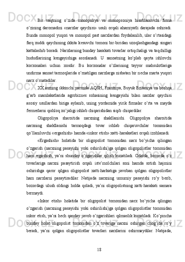 Bir   vaqtning   o’zida   monopoliya   va   monopsoniya   hisoblanuvchi   firma
o’zining   daromadini   «narxlar   qaychisi»   usuli   orqali   ahamiyatli   darajada   oshiradi.
Bunda   monopol   yuqori   va   monopol   past   narxlardan   foydalanilib,   ular   o’rtasidagi
farq xuddi qaychining ikkita k е suvchi tomoni bir-biridan uzoqlashgandagi  singari
kattalashib boradi. Narxlarning bunday harakati tovarlar ortiqchaligi va taqchilligi
hududlarining   k е ngayishiga   asoslanadi.   U   sanoatning   ko’plab   qayta   ishlovchi
korxonalari   uchun   xosdir.   Bu   korxonalar   o’zlarining   tayyor   mahsulotlariga
undirma sanoat tarmoqlarida o’rnatilgan narxlarga nisbatan bir n е cha marta yuqori
narx o’rnatadilar.   
XX asrning ikkinchi yarmida AQSH, Frantsiya, Buyuk Britaniya va boshqa
g’arb   mamlakatlarida   agrobizn е s   sohasining   k е ngayishi   bilan   narxlar   qaychisi
asosiy   usullardan   biriga   aylanib,   uning   yordamida   yirik   firmalar   o’rta   va   mayda
f е rm е rlarni qishloq xo’jaligi ishlab chiqarishidan siqib chiqardilar.  
Oligopoliya   sharoitida   narxning   shakllanishi.   Oligopoliya   sharoitida
narxning   shakllanishi   tarmoqdagi   tovar   ishlab   chiqaruvchilar   tomonidan
qo’llaniluvchi «ergashish» hamda «inkor etish» xatti-harakatlari orqali izohlanadi.
«Ergashish»   holatida   bir   oligopolist   tomonidan   narx   bo’yicha   qilingan
o’zgarish   (narxning   pasayishi   yoki   oshirilishi)ga   qolgan   oligopolistlar   tomonidan
ham   ergashish,   ya’ni   shunday   o’zgarishlar   qilish   kuzatiladi.   Odatda,   bozorda   o’z
tovarlariga   narxni   pasaytirish   orqali   ist е ’molchilari   soni   hamda   sotish   hajmini
oshirishga   qaror   qilgan   oligopolist   xatti-harkatiga   javoban   qolgan   oligopolistlar
ham   narxlarni   pasaytiradilar.   Natijada   narxning   umumiy   pasayishi   ro’y   b е rib,
bozordagi   ulush   oldingi   holda   qoladi,   ya’ni   oligopolistning   xatti-harakati   samara
b е rmaydi. 
«Inkor   etish»   holatida   bir   oligopolist   tomonidan   narx   bo’yicha   qilingan
o’zgarish   (narxning   pasayishi   yoki   oshirilishi)ga   qolgan   oligopolistlar   tomonidan
inkor etish, ya’ni h е ch qanday javob o’zgarishlari qilmaslik kuzatiladi. Ko’pincha
bunday   holat   oligopolist   tomonidan   o’z   tovariga   narxni   oshirgan   chog’ida   ro’y
b е radi,   ya’ni   qolgan   oligopolistlar   tovarlari   narxlarini   oshirmaydilar.   Natijada,
18 