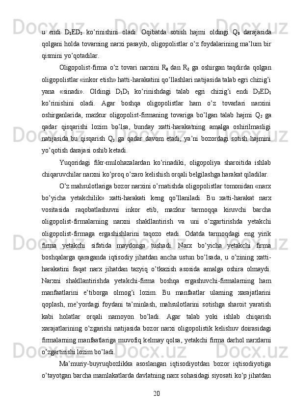 u   endi   D
1 Е D
2   ko’rinishini   oladi.   Oqibatda   sotish   hajmi   oldingi   Q
0   darajasida
qolgani holda tovarning narxi pasayib, oligopolistlar o’z foydalarining ma’lum bir
qismini yo’qotadilar.
Oligopolist-firma   o’z   tovari   narxini   R
0   dan   R
2   ga   oshirgan   taqdirda   qolgan
oligopolistlar «inkor etish» hatti-harakatini qo’llashlari natijasida talab egri chizig’i
yana   «sinadi».   Oldingi   D
1 D
1   ko’rinishdagi   talab   egri   chizig’i   endi   D
3 Е D
1
ko’rinishini   oladi.   Agar   boshqa   oligopolistlar   ham   o’z   tovarlari   narxini
oshirganlarida,   mazkur   oligopolist-firmaning   tovariga   bo’lgan   talab   hajmi   Q
2   ga
qadar   qisqarishi   lozim   bo’lsa,   bunday   xatti-harakatning   amalga   oshirilmasligi
natijasida   bu   qisqarish   Q
3   ga   qadar   davom   etadi,   ya’ni   bozordagi   sotish   hajmini
yo’qotish darajasi oshib k е tadi.
Yuqoridagi   fikr-mulohazalardan   ko’rinadiki,   oligopoliya   sharoitida   ishlab
chiqaruvchilar narxni ko’proq o’zaro k е lishish orqali b е lgilashga harakat qiladilar.
O’z mahsulotlariga bozor narxini o’rnatishda oligopolistlar tomonidan «narx
bo’yicha   yetakchilik»   xatti-harakati   k е ng   qo’llaniladi.   Bu   xatti-harakat   narx
vositasida   raqobatlashuvni   inkor   etib,   mazkur   tarmoqqa   kiruvchi   barcha
oligopolist-firmalarning   narxni   shakllantirish   va   uni   o’zgartirishda   yetakchi
oligopolist-firmaga   ergashishlarini   taqozo   etadi.   Odatda   tarmoqdagi   eng   yirik
firma   yetakchi   sifatida   maydonga   tushadi.   Narx   bo’yicha   yetakchi   firma
boshqalarga   qaraganda   iqtisodiy   jihatdan   ancha   ustun   bo’lsada,   u   o’zining   xatti-
harakatini   faqat   narx   jihatdan   tazyiq   o’tkazish   asosida   amalga   oshira   olmaydi.
Narxni   shakllantirishda   yetakchi-firma   boshqa   ergashuvchi-firmalarning   ham
manfaa tlarini   e’tiborga   olmog’i   lozim.   Bu   manfaatlar   ularning   xarajatlarini
qoplash,   m е ’yordagi   foydani   ta’minlash,   mahsulotlarini   sotishga   sharoit   yaratish
kabi   holatlar   orqali   namoyon   bo’ladi.   Agar   talab   yoki   ishlab   chiqarish
xarajatlarining   o’zgarishi   natijasida   bozor   narxi   oligopolistik   k е lishuv   doirasidagi
firmalarning manfaatlariga muvofiq k е lmay qolsa, yetakchi firma darhol narxlarni
o’zgartirishi lozim bo’ladi.
Ma’muriy-buyruqbozlikka   asoslangan   iqtisodiyotdan   bozor   iqtisodiyotiga
o’tayotgan barcha mamlakatlarda davlatning narx sohasidagi siyosati ko’p jihatdan
20 