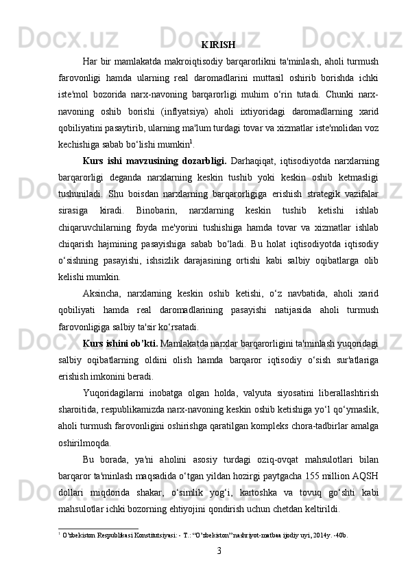 KIRISH
Har   bir  mamlakatda  makroiqtisodiy  barqarorlikni  ta'minlash,   aholi   turmush
farovonligi   hamda   ularning   real   daromadlarini   muttasil   oshirib   borishda   ichki
iste'mol   bozorida   narx-navoning   barqarorligi   muhim   o‘rin   tutadi.   Chunki   narx-
navoning   oshib   borishi   (inflyatsiya)   aholi   ixtiyoridagi   daromadlarning   xarid
qobiliyatini pasaytirib, ularning ma'lum turdagi tovar va xizmatlar iste'molidan voz
kechishiga sabab bo‘lishi mumkin 1
.
Kurs   ishi   mavzusining   dozarbligi.   Darhaqiqat,   iqtisodiyotda   narxlarning
barqarorligi   deganda   narxlarning   keskin   tushib   yoki   keskin   oshib   ketmasligi
tushuniladi.   Shu   boisdan   narxlarning   barqarorligiga   erishish   strategik   vazifalar
sirasiga   kiradi.   Binobarin,   narxlarning   keskin   tushib   ketishi   ishlab
chiqaruvchilarning   foyda   me'yorini   tushishiga   hamda   tovar   va   xizmatlar   ishlab
chiqarish   hajmining   pasayishiga   sabab   bo‘ladi.   Bu   holat   iqtisodiyotda   iqtisodiy
o‘sishning   pasayishi,   ishsizlik   darajasining   ortishi   kabi   salbiy   oqibatlarga   olib
kelishi mumkin.
Aksincha,   narxlarning   keskin   oshib   ketishi,   o‘z   navbatida,   aholi   xarid
qobiliyati   hamda   real   daromadlarining   pasayishi   natijasida   aholi   turmush
farovonligiga salbiy ta'sir ko‘rsatadi.
Kurs ishini ob’kti.   Mamlakatda narxlar barqarorligini ta'minlash yuqoridagi
salbiy   oqibatlarning   oldini   olish   hamda   barqaror   iqtisodiy   o‘sish   sur'atlariga
erishish imkonini beradi.  
Yuqoridagilarni   inobatga   olgan   holda,   valyuta   siyosatini   liberallashtirish
sharoitida, respublikamizda narx-navoning keskin oshib ketishiga yo‘l qo‘ymaslik,
aholi turmush farovonligini oshirishga qaratilgan kompleks chora-tadbirlar amalga
oshirilmoqda.
Bu   borada,   ya'ni   aholini   asosiy   turdagi   oziq-ovqat   mahsulotlari   bilan
barqaror ta'minlash maqsadida o‘tgan yildan hozirgi paytgacha 155 million AQSH
dollari   miqdorida   shakar,   o‘simlik   yog‘i,   kartoshka   va   tovuq   go‘shti   kabi
mahsulotlar ichki bozorning ehtiyojini qondirish uchun chetdan keltirildi.
1
 O’zbekiston Respublikasi Konstitutsiyasi: - T.: “O’zbekiston” nashriyot-matbaa ijodiy uyi, 2014y. -40b.
3 