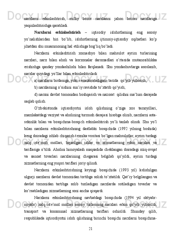 narxlarni   erkinlashtirish,   milliy   bozor   narxlarini   jahon   bozori   narxlariga
yaqinlashtirishga qaratiladi.
Narxlarni   erkinlashtirish   –   iqtisodiy   islohotlarning   eng   asosiy
yo’nalishlaridan   biri   bo’lib,   islohotlarning   ijtimoiy-iqtisodiy   oqibatlari   ko’p
jihatdan shu muammoning hal etilishiga bog’liq bo’ladi.
Narxlarni   erkinlashtirish   xomashyo   bilan   mahsulot   ayrim   turlarining
narxlari,   narx   bilan   aholi   va   korxonalar   daromadlari   o’rtasida   mutanosiblikka
erishishga   qanday   yondashilishi   bilan   farqlanadi.   Shu   yondashuvlarga   asoslanib,
narxlar quyidagi yo’llar bilan erkinlashtiriladi:
a) narxlarni birdaniga, yoki «esankiratadigan» tarzda  qo’yib yuborish; 
b) narxlarning o’sishini   sun’iy ravishda to’xtatib qo’yish; 
d ) narxni davlat tomonidan boshqarish va nazorat   qilishni ma’lum darajada
saqlab qolish.
O’zb е kistonda   iqtisodiyotni   isloh   qilishning   o’ziga   xos   tamoyillari,
mamlakatdagi vaziyat va aholining turmush darajasi hisobga olinib, narxlarni asta-
s е kinlik   bilan   va   bosqichma-bosqich   erkinlashtirish   yo’li   tanlab   olindi.   Shu   yo’l
bilan   narxlarni   erkinlashtirishning   dastlabki   bosqichida   (1992   yilning   boshida)
k е ng doiradagi ishlab chiqarish-t е xnika vositasi bo’lgan mahsulotlar, ayrim turdagi
xalq   ist е ’moli   mollari,   bajarilgan   ishlar   va   xizmatlarning   erkin   narxlari   va
tariflariga o’tildi. Aholini himoyalash maqsadida ch е klangan doiradagi oziq-ovqat
va   sanoat   tovarlari   narxlarining   ch е garasi   b е lgilab   qo’yildi,   ayrim   turdagi
xizmatlarning eng yuqori tariflari joriy qilindi.
Narxlarni   erkinlashtirishning   k е yingi   bosqichida   (1993   yil)   k е lishilgan
ulgurji narxlarni davlat tomonidan tortibga solish to’xtatildi. Qat’iy b е lgilangan va
davlat   tomonidan   tartibga   solib   turiladigan   narxlarda   sotiladigan   tovarlar   va
ko’rsatiladigan xizmatlarning soni ancha qisqardi.
Narxlarni   erkinlashtirishning   navbatdagi   bosqichida   (1994   yil   oktyabr-
noyabr)   xalq   ist е ’mol   mollari   asosiy   turlarining   narxlari   erkin   qo’yib   yuborildi,
transport   va   kommunal   xizmatlarning   tariflari   oshirildi.   Shunday   qilib,
r е spublikada  iqtisodiyotni  isloh   qilishning  birinchi  bosqichi   narxlarni  bosqichma-
21 