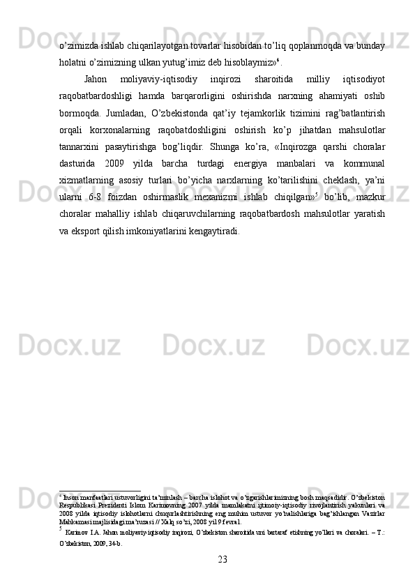 o’zimizda ishlab chiqarilayotgan tovarlar hisobidan to’liq qoplanmoqda va bunday
holatni o’zimizning ulkan yutug’imiz dеb hisoblaymiz» 4
.
Jahon   moliyaviy-iqtisodiy   inqirozi   sharoitida   milliy   iqtisodiyot
raqobatbardoshligi   hamda   barqarorligini   oshirishda   narxning   ahamiyati   oshib
bormoqda.   Jumladan,   O’zbеkistonda   qat’iy   tеjamkorlik   tizimini   rag’batlantirish
orqali   korxonalarning   raqobatdoshligini   oshirish   ko’p   jihatdan   mahsulotlar
tannarxini   pasaytirishga   bog’liqdir.   Shunga   ko’ra,   «Inqirozga   qarshi   choralar
dasturida   2009   yilda   barcha   turdagi   energiya   manbalari   va   kommunal
xizmatlarning   asosiy   turlari   bo’yicha   narxlarning   ko’tarilishini   cheklash,   ya’ni
ularni   6-8   foizdan   oshirmaslik   mexanizmi   ishlab   chiqilgan» 5
  bo’lib,   mazkur
choralar   mahalliy   ishlab   chiqaruvchilarning   raqobatbardosh   mahsulotlar   yaratish
va eksport qilish imkoniyatlarini kеngaytiradi. 
4
  Inson manfaatlari ustuvorligini ta’minlash – barcha islohot va o’zgarishlarimizning bosh maqsadidir. O’zbеkiston
Rеspublikasi   Prеzidеnti   Islom   Karimovning   2007   yilda   mamlakatni   ijtimoiy-iqtisodiy   rivojlantirish   yakunlari   va
2008   yilda   iqtisodiy   islohotlarni   chuqurlashtirishning   eng   muhim   ustuvor   yo’nalishlariga   bag’ishlangan   Vazirlar
Mahkamasi majlisidagi ma’ruzasi // Хalq so’zi, 2008 yil 9 fеvral.
5
  Karimov   I.A.   Jahon   moliyaviy-iqtisodiy   inqirozi,   O’zbеkiston   sharoitida   uni   bartaraf   etishning   yo’llari   va   choralari.   –   T.:
O’zbеkiston, 2009, 34-b.
23 