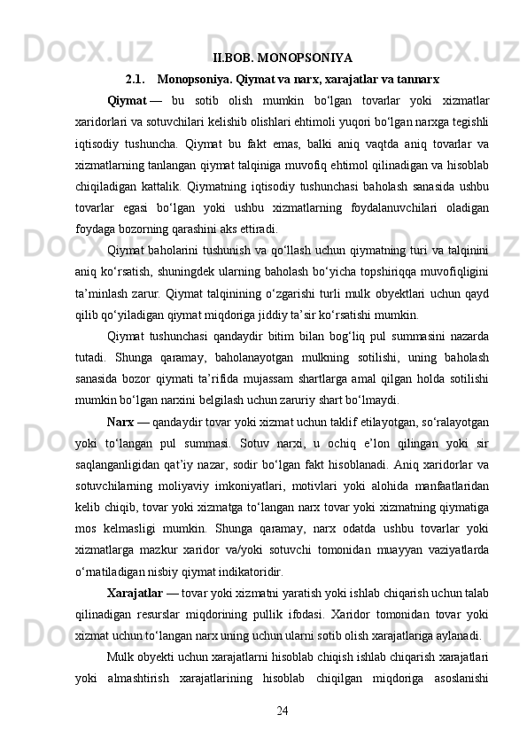 II.BOB.  MONOPSONIYA
2.1. Monopsoniya.  Qiymat va narx, xarajatlar va tannarx
Qiymat   —   bu   sotib   olish   mumkin   bo‘lgan   tovarlar   yoki   xizmatlar
xaridorlari va sotuvchilari kelishib olishlari ehtimoli yuqori bo‘lgan narxga tegishli
iqtisodiy   tushuncha.   Qiymat   bu   fakt   emas,   balki   aniq   vaqtda   aniq   tovarlar   va
xizmatlarning tanlangan qiymat talqiniga muvofiq ehtimol qilinadigan va hisoblab
chiqiladigan   kattalik.   Qiymatning   iqtisodiy   tushunchasi   baholash   sanasida   ushbu
tovarlar   egasi   bo‘lgan   yoki   ushbu   xizmatlarning   foydalanuvchilari   oladigan
foydaga bozorning qarashini aks ettiradi.
Qiymat  baholarini  tushunish  va qo‘llash  uchun qiymatning turi  va talqinini
aniq ko‘rsatish,  shuningdek  ularning baholash  bo‘yicha  topshiriqqa muvofiqligini
ta’minlash   zarur.   Qiymat   talqinining   o‘zgarishi   turli   mulk   obyektlari   uchun   qayd
qilib qo‘yiladigan qiymat miqdoriga jiddiy ta’sir ko‘rsatishi mumkin.
Qiymat   tushunchasi   qandaydir   bitim   bilan   bog‘liq   pul   summasini   nazarda
tutadi.   Shunga   qaramay,   baholanayotgan   mulkning   sotilishi,   uning   baholash
sanasida   bozor   qiymati   ta’rifida   mujassam   shartlarga   amal   qilgan   holda   sotilishi
mumkin bo‘lgan narxini belgilash uchun zaruriy shart bo‘lmaydi.
Narx   — qandaydir tovar yoki xizmat uchun taklif etilayotgan, so‘ralayotgan
yoki   to‘langan   pul   summasi.   Sotuv   narxi,   u   ochiq   e’lon   qilingan   yoki   sir
saqlanganligidan   qat’iy   nazar,   sodir   bo‘lgan   fakt   hisoblanadi.   Aniq   xaridorlar   va
sotuvchilarning   moliyaviy   imkoniyatlari,   motivlari   yoki   alohida   manfaatlaridan
kelib chiqib, tovar yoki xizmatga to‘langan narx tovar yoki xizmatning qiymatiga
mos   kelmasligi   mumkin.   Shunga   qaramay,   narx   odatda   ushbu   tovarlar   yoki
xizmatlarga   mazkur   xaridor   va/yoki   sotuvchi   tomonidan   muayyan   vaziyatlarda
o‘rnatiladigan nisbiy qiymat indikatoridir.
Xarajatlar   — tovar yoki xizmatni yaratish yoki ishlab chiqarish uchun talab
qilinadigan   resurslar   miqdorining   pullik   ifodasi.   Xaridor   tomonidan   tovar   yoki
xizmat uchun to‘langan narx uning uchun ularni sotib olish xarajatlariga aylanadi.
Mulk obyekti uchun xarajatlarni hisoblab chiqish ishlab chiqarish xarajatlari
yoki   almashtirish   xarajatlarining   hisoblab   chiqilgan   miqdoriga   asoslanishi
24 