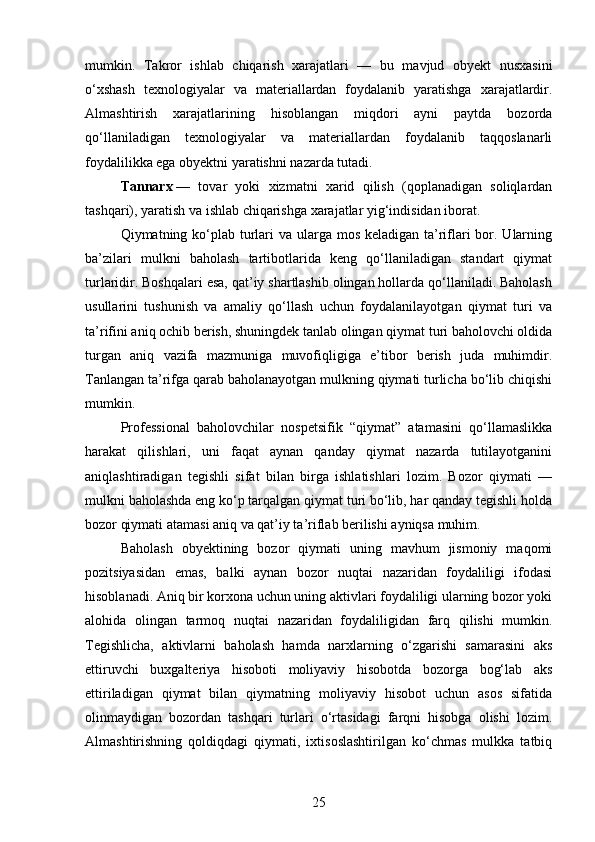mumkin.   Takror   ishlab   chiqarish   xarajatlari   —   bu   mavjud   obyekt   nusxasini
o‘xshash   texnologiyalar   va   materiallardan   foydalanib   yaratishga   xarajatlardir.
Almashtirish   xarajatlarining   hisoblangan   miqdori   ayni   paytda   bozorda
qo‘llaniladigan   texnologiyalar   va   materiallardan   foydalanib   taqqoslanarli
foydalilikka ega obyektni yaratishni nazarda tutadi.
Tannarx   —   tovar   yoki   xizmatni   xarid   qilish   (qoplanadigan   soliqlardan
tashqari), yaratish va ishlab chiqarishga xarajatlar yig‘indisidan iborat.
Qiymatning ko‘plab turlari  va ularga mos keladigan ta’riflari  bor. Ularning
ba’zilari   mulkni   baholash   tartibotlarida   keng   qo‘llaniladigan   standart   qiymat
turlaridir. Boshqalari esa, qat’iy shartlashib olingan hollarda qo‘llaniladi. Baholash
usullarini   tushunish   va   amaliy   qo‘llash   uchun   foydalanilayotgan   qiymat   turi   va
ta’rifini aniq ochib berish, shuningdek tanlab olingan qiymat turi baholovchi oldida
turgan   aniq   vazifa   mazmuniga   muvofiqligiga   e’tibor   berish   juda   muhimdir.
Tanlangan ta’rifga qarab baholanayotgan mulkning qiymati turlicha bo‘lib chiqishi
mumkin.
Professional   baholovchilar   nospetsifik   “qiymat”   atamasini   qo‘llamaslikka
harakat   qilishlari,   uni   faqat   aynan   qanday   qiymat   nazarda   tutilayotganini
aniqlashtiradigan   tegishli   sifat   bilan   birga   ishlatishlari   lozim.   Bozor   qiymati   —
mulkni baholashda eng ko‘p tarqalgan qiymat turi bo‘lib, har qanday tegishli holda
bozor qiymati atamasi aniq va qat’iy ta’riflab berilishi ayniqsa muhim.
Baholash   obyektining   bozor   qiymati   uning   mavhum   jismoniy   maqomi
pozitsiyasidan   emas,   balki   aynan   bozor   nuqtai   nazaridan   foydaliligi   ifodasi
hisoblanadi. Aniq bir korxona uchun uning aktivlari foydaliligi ularning bozor yoki
alohida   olingan   tarmoq   nuqtai   nazaridan   foydaliligidan   farq   qilishi   mumkin.
Tegishlicha,   aktivlarni   baholash   hamda   narxlarning   o‘zgarishi   samarasini   aks
ettiruvchi   buxgalteriya   hisoboti   moliyaviy   hisobotda   bozorga   bog‘lab   aks
ettiriladigan   qiymat   bilan   qiymatning   moliyaviy   hisobot   uchun   asos   sifatida
olinmaydigan   bozordan   tashqari   turlari   o‘rtasidagi   farqni   hisobga   olishi   lozim.
Almashtirishning   qoldiqdagi   qiymati,   ixtisoslashtirilgan   ko‘chmas   mulkka   tatbiq
25 