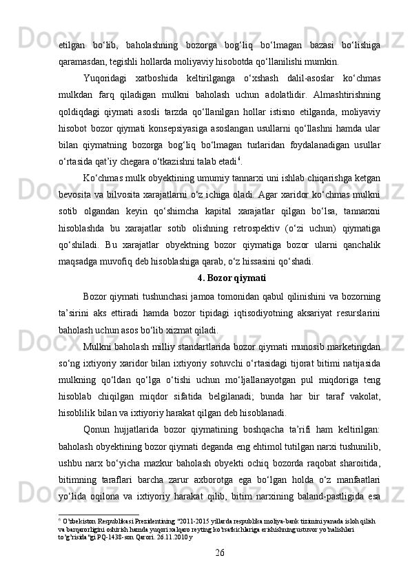 etilgan   bo‘lib,   baholashning   bozorga   bog‘liq   bo‘lmagan   bazasi   bo‘lishiga
qaramasdan, tegishli hollarda moliyaviy hisobotda qo‘llanilishi mumkin.
Yuqoridagi   xatboshida   keltirilganga   o‘xshash   dalil-asoslar   ko‘chmas
mulkdan   farq   qiladigan   mulkni   baholash   uchun   adolatlidir.   Almashtirishning
qoldiqdagi   qiymati   asosli   tarzda   qo‘llanilgan   hollar   istisno   etilganda,   moliyaviy
hisobot   bozor   qiymati   konsepsiyasiga   asoslangan   usullarni   qo‘llashni   hamda   ular
bilan   qiymatning   bozorga   bog‘liq   bo‘lmagan   turlaridan   foydalanadigan   usullar
o‘rtasida qat’iy chegara o‘tkazishni talab etadi 6
.
Ko‘chmas mulk obyektining umumiy tannarxi uni ishlab chiqarishga ketgan
bevosita  va  bilvosita  xarajatlarni  o‘z  ichiga oladi.  Agar  xaridor   ko‘chmas  mulkni
sotib   olgandan   keyin   qo‘shimcha   kapital   xarajatlar   qilgan   bo‘lsa,   tannarxni
hisoblashda   bu   xarajatlar   sotib   olishning   retrospektiv   (o‘zi   uchun)   qiymatiga
qo‘shiladi.   Bu   xarajatlar   obyektning   bozor   qiymatiga   bozor   ularni   qanchalik
maqsadga muvofiq deb hisoblashiga qarab, o‘z hissasini qo‘shadi.
4. Bozor qiymati
Bozor qiymati tushunchasi jamoa tomonidan qabul qilinishini va bozorning
ta’sirini   aks   ettiradi   hamda   bozor   tipidagi   iqtisodiyotning   aksariyat   resurslarini
baholash uchun asos bo‘lib xizmat qiladi.
Mulkni baholash milliy standartlarida bozor qiymati munosib marketingdan
so‘ng ixtiyoriy xaridor  bilan ixtiyoriy sotuvchi  o‘rtasidagi  tijorat bitimi natijasida
mulkning   qo‘ldan   qo‘lga   o‘tishi   uchun   mo‘ljallanayotgan   pul   miqdoriga   teng
hisoblab   chiqilgan   miqdor   sifatida   belgilanadi;   bunda   har   bir   taraf   vakolat,
hisoblilik bilan va ixtiyoriy harakat qilgan deb hisoblanadi.
Qonun   hujjatlarida   bozor   qiymatining   boshqacha   ta’rifi   ham   keltirilgan:
baholash obyektining bozor qiymati deganda eng ehtimol tutilgan narxi tushunilib,
ushbu   narx   bo‘yicha   mazkur   baholash   obyekti   ochiq   bozorda   raqobat   sharoitida,
bitimning   taraflari   barcha   zarur   axborotga   ega   bo‘lgan   holda   o‘z   manfaatlari
yo‘lida   oqilona   va   ixtiyoriy   harakat   qilib,   bitim   narxining   baland-pastligida   esa
6
 O’zbekiston Respublikasi Prezidentining "2011-2015 yillarda respublika moliya-bank tizimini yanada isloh qilish 
va barqarorligini oshirish hamda yuqori xalqaro reyting ko’rsatkichlariga erishishning ustuvor yo’nalishlari 
to’g’risida"gi PQ-1438-son Qarori. 26.11.2010 y
26 
