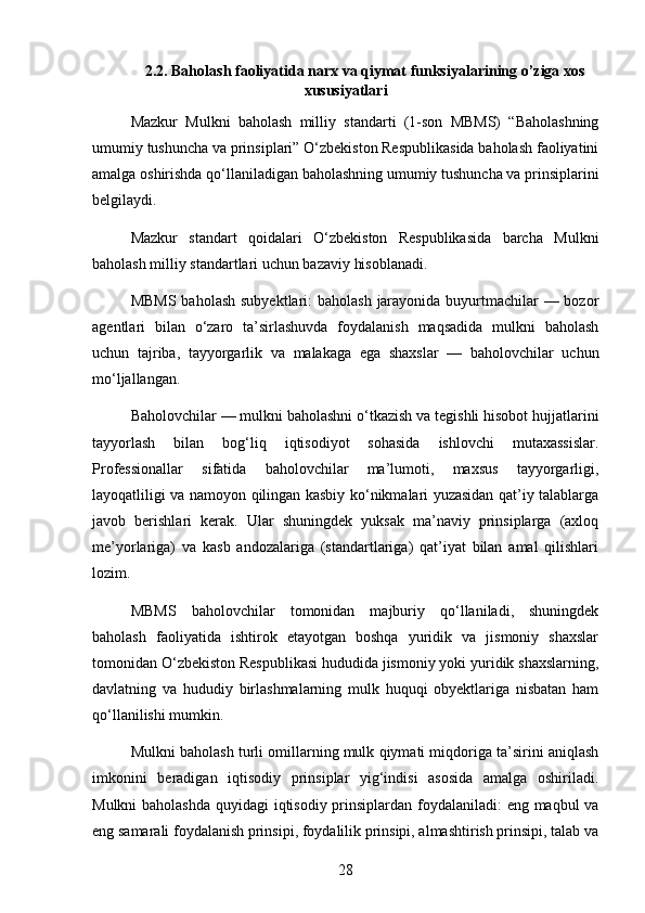 2.2.  Baholash faoliyatida narx va qiymat funksiyalarining o’ziga xos
xususiyatlari
Mazkur   Mulkni   baholash   milliy   standarti   (1-son   MBMS)   “Baholashning
umumiy tushuncha va prinsiplari” O‘zbekiston Respublikasida baholash faoliyatini
amalga oshirishda qo‘llaniladigan baholashning umumiy tushuncha va prinsiplarini
belgilaydi.
Mazkur   standart   qoidalari   O‘zbekiston   Respublikasida   barcha   Mulkni
baholash milliy standartlari uchun bazaviy hisoblanadi.
MBMS  baholash subyektlari: baholash  jarayonida buyurtmachilar  — bozor
agentlari   bilan   o‘zaro   ta’sirlashuvda   foydalanish   maqsadida   mulkni   baholash
uchun   tajriba,   tayyorgarlik   va   malakaga   ega   shaxslar   —   baholovchilar   uchun
mo‘ljallangan.
Baholovchilar   — mulkni baholashni o‘tkazish va tegishli hisobot hujjatlarini
tayyorlash   bilan   bog‘liq   iqtisodiyot   sohasida   ishlovchi   mutaxassislar.
Professionallar   sifatida   baholovchilar   ma’lumoti,   maxsus   tayyorgarligi,
layoqatliligi va namoyon qilingan kasbiy ko‘nikmalari yuzasidan qat’iy talablarga
javob   berishlari   kerak.   Ular   shuningdek   yuksak   ma’naviy   prinsiplarga   (axloq
me’yorlariga)   va   kasb   andozalariga   (standartlariga)   qat’iyat   bilan   amal   qilishlari
lozim.
MBMS   baholovchilar   tomonidan   majburiy   qo‘llaniladi,   shuningdek
baholash   faoliyatida   ishtirok   etayotgan   boshqa   yuridik   va   jismoniy   shaxslar
tomonidan O‘zbekiston Respublikasi hududida jismoniy yoki yuridik shaxslarning,
davlatning   va   hududiy   birlashmalarning   mulk   huquqi   obyektlariga   nisbatan   ham
qo‘llanilishi mumkin.
Mulkni baholash turli omillarning mulk qiymati miqdoriga ta’sirini aniqlash
imkonini   beradigan   iqtisodiy   prinsiplar   yig‘indisi   asosida   amalga   oshiriladi.
Mulkni  baholashda  quyidagi  iqtisodiy prinsiplardan foydalaniladi: eng maqbul va
eng samarali foydalanish prinsipi, foydalilik prinsipi, almashtirish prinsipi, talab va
28 