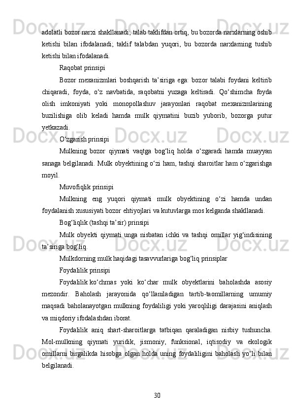 adolatli bozor narxi shakllanadi; talab taklifdan ortiq, bu bozorda narxlarning oshib
ketishi   bilan   ifodalanadi;   taklif   talabdan   yuqori,   bu   bozorda   narxlarning   tushib
ketishi bilan ifodalanadi.
Raqobat prinsipi
Bozor   mexanizmlari   boshqarish   ta’siriga   ega:   bozor   talabi   foydani   keltirib
chiqaradi,   foyda,   o‘z   navbatida,   raqobatni   yuzaga   keltiradi.   Qo‘shimcha   foyda
olish   imkoniyati   yoki   monopollashuv   jarayonlari   raqobat   mexanizmlarining
buzilishiga   olib   keladi   hamda   mulk   qiymatini   buzib   yuborib,   bozorga   putur
yetkazadi.
O‘zgarish prinsipi
Mulkning   bozor   qiymati   vaqtga   bog‘liq   holda   o‘zgaradi   hamda   muayyan
sanaga belgilanadi. Mulk obyektining o‘zi ham, tashqi sharoitlar ham o‘zgarishga
moyil.
Muvofiqlik prinsipi
Mulkning   eng   yuqori   qiymati   mulk   obyektining   o‘zi   hamda   undan
foydalanish xususiyati bozor ehtiyojlari va kutuvlarga mos kelganda shakllanadi.
Bog‘liqlik (tashqi ta’sir) prinsipi
Mulk   obyekti   qiymati   unga   nisbatan   ichki   va   tashqi   omillar   yig‘indisining
ta’siriga bog‘liq.
Mulkdorning mulk haqidagi tasavvurlariga bog‘liq prinsiplar
Foydalilik prinsipi
Foydalilik   ko‘chmas   yoki   ko‘char   mulk   obyektlarini   baholashda   asosiy
mezondir.   Baholash   jarayonida   qo‘llaniladigan   tartib-taomillarning   umumiy
maqsadi   baholanayotgan   mulkning   foydaliligi   yoki   yaroqliligi   darajasini   aniqlash
va miqdoriy ifodalashdan iborat.
Foydalilik   aniq   shart-sharoitlarga   tatbiqan   qaraladigan   nisbiy   tushuncha.
Mol-mulkning   qiymati   yuridik,   jismoniy,   funksional,   iqtisodiy   va   ekologik
omillarni   birgalikda   hisobga   olgan   holda   uning   foydaliligini   baholash   yo‘li   bilan
belgilanadi.
30 