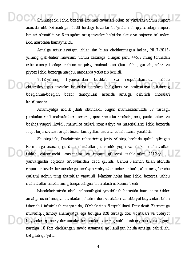 Shuningdek, ichki bozorni iste'mol tovarlari bilan to‘yintirish uchun import
asosida   olib   kelinadigan   6200   turdagi   tovarlar   bo‘yicha   nol   qiymatidagi   import
bojlari o‘rnatildi va 8 mingdan ortiq tovarlar bo‘yicha aksiz va bojxona to‘lovlari
ikki marotaba kamaytirildi.  
Amalga   oshirilayotgan   ishlar   shu   bilan   cheklanmagan   holda,   2017-2018-
yilning   qish-bahor   mavsumi   uchun   zaxiraga   olingan   jami   445,2   ming   tonnadan
ortiq   asosiy   turdagi   qishloq   xo‘jaligi   mahsulotlari   (kartoshka,   guruch,   sabzi   va
piyoz) ichki bozorga maqbul narxlarda yetkazib berildi.
2018-yilning   1-yanvaridan   boshlab   esa   respublikamizda   ishlab
chiqarilayotgan   tovarlar   bo‘yicha   narxlarni   belgilash   va   realizatsiya   qilishning
bosqichma-bosqich   bozor   tamoyillari   asosida   amalga   oshirish   choralari
ko‘rilmoqda.
Ahamiyatga   molik   jihati   shundaki,   bugun   mamlakatimizda   27   turdagi,
jumladan   neft   mahsulotlari,   sement,   qora   metallar   prokati,   mis,   paxta   tolasi   va
boshqa yuqori likvidli mahsulot turlari, xom ashyo va materiallarni ichki bozorda
faqat birja savdosi orqali bozor tamoyillari asosida sotish tizimi yaratildi.
Shuningdek,   Davlatimiz   rahbarining   joriy   yilning   boshida   qabul   qilingan
Farmoniga   asosan,   go‘sht   mahsulotlari,   o‘simlik   yog‘i   va   shakar   mahsulotlari
ishlab   chiqaruvchi   korxonalar   va   import   qiluvchi   tashkilotlar   2019-yil   1-
yanvargacha   bojxona   to‘lovlaridan   ozod   qilindi.   Ushbu   Farmon   bilan   alohida
import   qiluvchi   korxonalarga   berilgan   imtiyozlar   bekor   qilinib,   aholining   barcha
qatlami   uchun   teng   sharoitlar   yaratildi.   Mazkur   holat   ham   ichki   bozorda   ushbu
mahsulotlar narxlarining barqarorligini ta'minlash imkonini berdi.
Mamlakatimizda   aholi   salomatligini   yaxshilash   borasida   ham   qator   ishlar
amalga oshirilmoqda. Jumladan, aholini dori vositalari va tibbiyot buyumlari bilan
ishonchli   ta'minlash   maqsadida,   O‘zbekiston   Respublikasi   Prezidenti   Farmoniga
muvofiq,   ijtimoiy   ahamiyatga   ega   bo‘lgan   820   turdagi   dori   vositalari   va   tibbiyot
buyumlari ijtimoiy dorixonalar tomonidan ularning sotib olish qiymati yoki ulgurji
narxiga   10   foiz   cheklangan   savdo   ustamasi   qo‘llanilgan   holda   amalga   oshirilishi
belgilab qo‘yildi.
4 