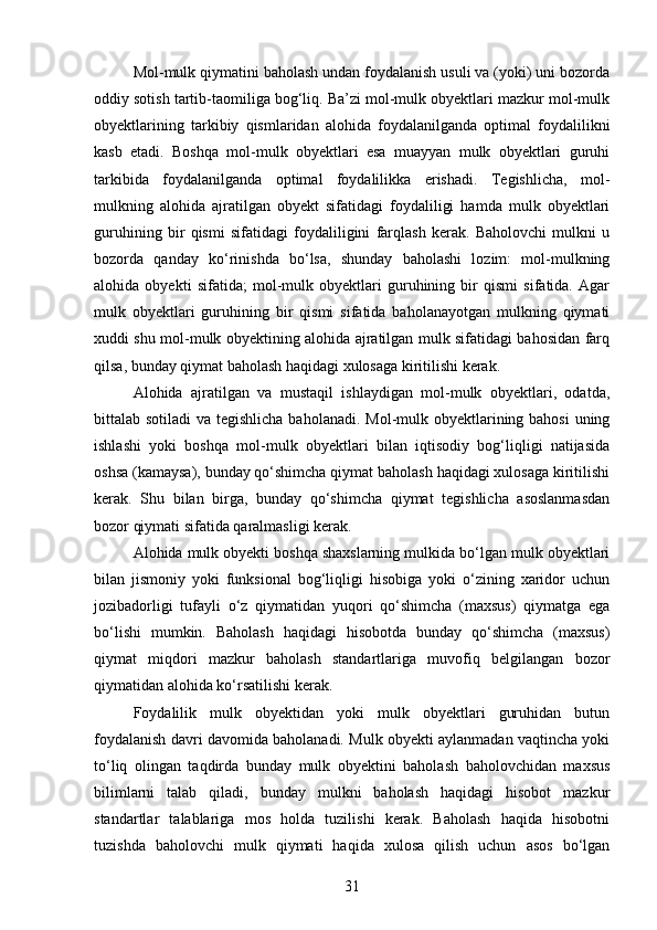 Mol-mulk qiymatini baholash undan foydalanish usuli va (yoki) uni bozorda
oddiy sotish tartib-taomiliga bog‘liq. Ba’zi mol-mulk obyektlari mazkur mol-mulk
obyektlarining   tarkibiy   qismlaridan   alohida   foydalanilganda   optimal   foydalilikni
kasb   etadi.   Boshqa   mol-mulk   obyektlari   esa   muayyan   mulk   obyektlari   guruhi
tarkibida   foydalanilganda   optimal   foydalilikka   erishadi.   Tegishlicha,   mol-
mulkning   alohida   ajratilgan   obyekt   sifatidagi   foydaliligi   hamda   mulk   obyektlari
guruhining   bir   qismi   sifatidagi   foydaliligini   farqlash   kerak.   Baholovchi   mulkni   u
bozorda   qanday   ko‘rinishda   bo‘lsa,   shunday   baholashi   lozim:   mol-mulkning
alohida   obyekti   sifatida;   mol-mulk   obyektlari   guruhining   bir   qismi   sifatida.   Agar
mulk   obyektlari   guruhining   bir   qismi   sifatida   baholanayotgan   mulkning   qiymati
xuddi shu mol-mulk obyektining alohida ajratilgan mulk sifatidagi bahosidan farq
qilsa, bunday qiymat baholash haqidagi xulosaga kiritilishi kerak.
Alohida   ajratilgan   va   mustaqil   ishlaydigan   mol-mulk   obyektlari,   odatda,
bittalab sotiladi  va tegishlicha baholanadi. Mol-mulk obyektlarining bahosi  uning
ishlashi   yoki   boshqa   mol-mulk   obyektlari   bilan   iqtisodiy   bog‘liqligi   natijasida
oshsa (kamaysa), bunday qo‘shimcha qiymat baholash haqidagi xulosaga kiritilishi
kerak.   Shu   bilan   birga,   bunday   qo‘shimcha   qiymat   tegishlicha   asoslanmasdan
bozor qiymati sifatida qaralmasligi kerak.
Alohida mulk obyekti boshqa shaxslarning mulkida bo‘lgan mulk obyektlari
bilan   jismoniy   yoki   funksional   bog‘liqligi   hisobiga   yoki   o‘zining   xaridor   uchun
jozibadorligi   tufayli   o‘z   qiymatidan   yuqori   qo‘shimcha   (maxsus)   qiymatga   ega
bo‘lishi   mumkin.   Baholash   haqidagi   hisobotda   bunday   qo‘shimcha   (maxsus)
qiymat   miqdori   mazkur   baholash   standartlariga   muvofiq   belgilangan   bozor
qiymatidan alohida ko‘rsatilishi kerak.
Foydalilik   mulk   obyektidan   yoki   mulk   obyektlari   guruhidan   butun
foydalanish davri davomida baholanadi. Mulk obyekti aylanmadan vaqtincha yoki
to‘liq   olingan   taqdirda   bunday   mulk   obyektini   baholash   baholovchidan   maxsus
bilimlarni   talab   qiladi,   bunday   mulkni   baholash   haqidagi   hisobot   mazkur
standartlar   talablariga   mos   holda   tuzilishi   kerak.   Baholash   haqida   hisobotni
tuzishda   baholovchi   mulk   qiymati   haqida   xulosa   qilish   uchun   asos   bo‘lgan
31 