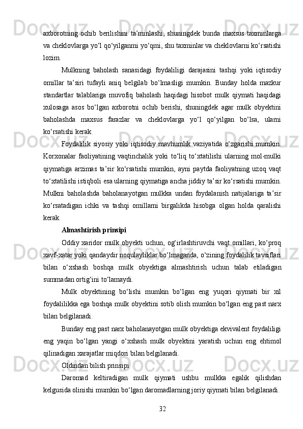 axborotning   ochib   berilishini   ta’minlashi,   shuningdek   bunda   maxsus   taxminlarga
va cheklovlarga yo‘l qo‘yilganmi yo‘qmi, shu taxminlar va cheklovlarni ko‘rsatishi
lozim.
Mulkning   baholash   sanasidagi   foydaliligi   darajasini   tashqi   yoki   iqtisodiy
omillar   ta’siri   tufayli   aniq   belgilab   bo‘lmasligi   mumkin.   Bunday   holda   mazkur
standartlar   talablariga   muvofiq   baholash   haqidagi   hisobot   mulk   qiymati   haqidagi
xulosaga   asos   bo‘lgan   axborotni   ochib   berishi,   shuningdek   agar   mulk   obyektini
baholashda   maxsus   farazlar   va   cheklovlarga   yo‘l   qo‘yilgan   bo‘lsa,   ularni
ko‘rsatishi kerak.
Foydalilik siyosiy  yoki  iqtisodiy mavhumlik vaziyatida o‘zgarishi  mumkin.
Korxonalar   faoliyatining   vaqtinchalik   yoki   to‘liq   to‘xtatilishi   ularning   mol-mulki
qiymatiga   arzimas   ta’sir   ko‘rsatishi   mumkin,   ayni   paytda   faoliyatning   uzoq   vaqt
to‘xtatilishi istiqboli esa ularning qiymatiga ancha jiddiy ta’sir ko‘rsatishi mumkin.
Mulkni   baholashda   baholanayotgan   mulkka   undan   foydalanish   natijalariga   ta’sir
ko‘rsatadigan   ichki   va   tashqi   omillarni   birgalikda   hisobga   olgan   holda   qaralishi
kerak.
Almashtirish prinsipi
Oddiy xaridor mulk obyekti  uchun, og‘irlashtiruvchi vaqt  omillari, ko‘proq
xavf-xatar yoki qandaydir noqulayliklar bo‘lmaganda, o‘zining foydalilik tavsiflari
bilan   o‘xshash   boshqa   mulk   obyektiga   almashtirish   uchun   talab   etiladigan
summadan ortig‘ini to‘lamaydi.
Mulk   obyektining   bo‘lishi   mumkin   bo‘lgan   eng   yuqori   qiymati   bir   xil
foydalilikka ega boshqa mulk obyektini sotib olish mumkin bo‘lgan eng past narx
bilan belgilanadi.
Bunday eng past narx baholanayotgan mulk obyektiga ekvivalent foydaliligi
eng   yaqin   bo‘lgan   yangi   o‘xshash   mulk   obyektini   yaratish   uchun   eng   ehtimol
qilinadigan xarajatlar miqdori bilan belgilanadi.
Oldindan bilish prinsipi
Daromad   keltiradigan   mulk   qiymati   ushbu   mulkka   egalik   qilishdan
kelgusida olinishi mumkin bo‘lgan daromadlarning joriy qiymati bilan belgilanadi.
32 