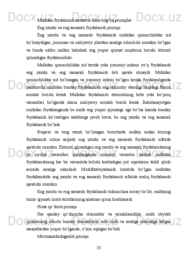 Mulkdan foydalanish xarakteri bilan bog‘liq prinsiplar
Eng yaxshi va eng samarali foydalanish prinsipi
Eng   yaxshi   va   eng   samarali   foydalanish   mulkdan   qonunchilikka   zid
bo‘lmaydigan, jismonan va moliyaviy jihatdan amalga oshirilishi mumkin bo‘lgan
va   bunda   ushbu   mulkni   baholash   eng   yuqori   qiymat   miqdorini   berishi   ehtimol
qilinadigan foydalanishdir.
Mulkdan   qonunchilikka   zid   tarzda   yoki   jismoniy   imkoni   yo‘q   foydalanish
eng   yaxshi   va   eng   samarali   foydalanish   deb   qarala   olmaydi.   Mulkdan
qonunchilikka   zid   bo‘lmagan   va   jismoniy   imkon   bo‘lgan   tarzda   foydalanilganda
baholovchi   mulkdan  bunday  foydalanilish  eng  ehtimoliy  ekanligi  haqidagi  fikrini
asoslab   berishi   kerak.   Mulkdan   foydalanish   ehtimolining   bitta   yoki   ko‘proq
variantlari   bo‘lganda   ularni   moliyaviy   asoslab   berish   kerak.   Baholanayotgan
mulkdan   foydalanganda   bu   mulk   eng   yuqori   qiymatga   ega   bo‘lsa   hamda   bunday
foydalanish   ko‘rsatilgan   talablarga   javob   bersa,   bu   eng   yaxshi   va   eng   samarali
foydalanish bo‘ladi.
Beqaror   va   teng   vaznli   bo‘lmagan   bozorlarda   mulkni   undan   keyingi
foydalanish   uchun   saqlash   eng   yaxshi   va   eng   samarali   foydalanish   sifatida
qaralishi mumkin. Ehtimol qilinadigan eng yaxshi va eng samarali foydalanishning
bir   nechta   variantlari   aniqlanganda   munosib   variantni   tanlash   mulkdan
foydalanishning   har   bir   variantida   kelishi   kutiladigan   pul   oqimlarini   tahlil   qilish
asosida   amalga   oshiriladi.   Modifikatsiyalanish   holatida   bo‘lgan   mulkdan
foydalanishda   eng   yaxshi   va   eng   samarali   foydalanish   sifatida   oraliq   foydalanish
qaralishi mumkin.
Eng yaxshi va eng samarali foydalanish tushunchasi asosiy bo‘lib, mulkning
bozor qiymati hisob-kitoblarining ajralmas qismi hisoblanadi.
Hissa qo‘shish prinsipi
Har   qanday   qo‘shimcha   elementlar   va   yaxshilanishlar,   mulk   obyekti
qiymatining   oshishi   bunday   elementlarni   sotib   olish   va   amalga   oshirishga   ketgan
xarajatlardan yuqori bo‘lganda, o‘zini oqlagan bo‘ladi.
Muvozanatlashganlik prinsipi
33 