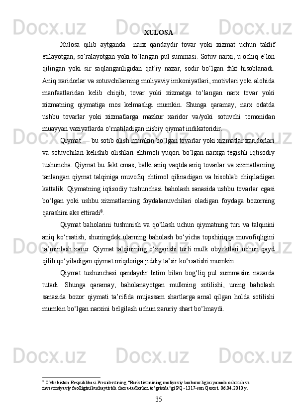 XULOSA
Xulosa   qilib   aytganda     narx   qandaydir   tovar   yoki   xizmat   uchun   taklif
etilayotgan, so‘ralayotgan yoki to‘langan pul summasi. Sotuv narxi, u ochiq e’lon
qilingan   yoki   sir   saqlanganligidan   qat’iy   nazar,   sodir   bo‘lgan   fakt   hisoblanadi.
Aniq xaridorlar va sotuvchilarning moliyaviy imkoniyatlari, motivlari yoki alohida
manfaatlaridan   kelib   chiqib,   tovar   yoki   xizmatga   to‘langan   narx   tovar   yoki
xizmatning   qiymatiga   mos   kelmasligi   mumkin.   Shunga   qaramay,   narx   odatda
ushbu   tovarlar   yoki   xizmatlarga   mazkur   xaridor   va/yoki   sotuvchi   tomonidan
muayyan vaziyatlarda o‘rnatiladigan nisbiy qiymat indikatoridir.
Qiymat   — bu sotib olish mumkin bo‘lgan tovarlar yoki xizmatlar xaridorlari
va sotuvchilari  kelishib olishlari ehtimoli  yuqori  bo‘lgan narxga tegishli  iqtisodiy
tushuncha. Qiymat bu fakt emas, balki aniq vaqtda aniq tovarlar va xizmatlarning
tanlangan   qiymat   talqiniga   muvofiq   ehtimol   qilinadigan   va   hisoblab   chiqiladigan
kattalik. Qiymatning iqtisodiy tushunchasi  baholash sanasida ushbu tovarlar egasi
bo‘lgan   yoki   ushbu   xizmatlarning   foydalanuvchilari   oladigan   foydaga   bozorning
qarashini aks ettiradi 8
.
Qiymat  baholarini  tushunish  va qo‘llash  uchun qiymatning turi  va talqinini
aniq ko‘rsatish,  shuningdek  ularning baholash  bo‘yicha  topshiriqqa muvofiqligini
ta’minlash   zarur.   Qiymat   talqinining   o‘zgarishi   turli   mulk   obyektlari   uchun   qayd
qilib qo‘yiladigan qiymat miqdoriga jiddiy ta’sir ko‘rsatishi mumkin.
Qiymat   tushunchasi   qandaydir   bitim   bilan   bog‘liq   pul   summasini   nazarda
tutadi.   Shunga   qaramay,   baholanayotgan   mulkning   sotilishi,   uning   baholash
sanasida   bozor   qiymati   ta’rifida   mujassam   shartlarga   amal   qilgan   holda   sotilishi
mumkin bo‘lgan narxini belgilash uchun zaruriy shart bo‘lmaydi.
8
 O’zbekiston Respublikasi Prezidentining "Bank tizimining moliyaviy barkarorligini yanada oshirish va 
investitsiyaviy faolligini kuchaytirish chora-tadbirlari to’grisida"gi PQ -1317-son Qarori. 06.04.2010 y.
35 