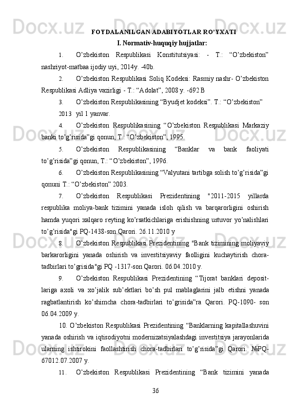 FOYDALANILGAN ADABIYOTLAR RO’YXATI
I. Normativ-huquqiy hujjatlar:
1. O’zbekiston   Respublikasi   Konstitutsiyasi:   -   T.:   “O’zbekiston”
nashriyot-matbaa ijodiy uyi, 2014y. -40b.
2. O’zbekiston  Respublikasi  Soliq Kodeksi:  Rasmiy nashr- O’zbekiston
Respublikasi Adliya vazirligi - T.: “Adolat”, 2008 y. -692 B
3. O’zbekiston Respublikasining “Byudjet kodeksi”. T.: “O’zbekiston”
2013 yil 1 yanvar.
4. O’zbekiston   Respublikasining   “O’zbekiston   Respublikasi   Markaziy
banki to’g’risida”gi qonun, T.: “O’zbekiston”, 1995.
5. O’zbekiston   Respublikasining   “Banklar   va   bank   faoliyati
to’g’risida”gi qonun, T.: “O’zbekiston”, 1996.
6. O’zbekiston Respublikasining “Valyutani tartibga solish to’g’risida”gi
qonuni T.: “O’zbekiston” 2003.
7. O’zbekiston   Respublikasi   Prezidentining   "2011-2015   yillarda
respublika   moliya-bank   tizimini   yanada   isloh   qilish   va   barqarorligini   oshirish
hamda  yuqori   xalqaro  reyting  ko’rsatkichlariga   erishishning  ustuvor  yo’nalishlari
to’g’risida"gi PQ-1438-son Qarori. 26.11.2010 y
8. O ’ zbekiston   Respublikasi   Prezidentining   " Bank   tizimining   moliyaviy
barkarorligini   yanada   oshirish   va   investitsiyaviy   faolligini   kuchaytirish   chora -
tadbirlari   to ’ grisida " gi   PQ  -1317- son   Qarori .  06.04.2010 y.
9. O ’ zbekiston   Respublikasi   Prezidentining   “ Tijorat   banklari   deposit -
lariga   axoli   va   xo ’ jalik   sub ’ ektlari   bo ’ sh   pul   mablaglarini   jalb   etishni   yanada
ragbatlantirish   ko ’ shimcha   chora - tadbirlari   to ’ grisida ” ra   Qarori .   PQ -1090-   son
06.04.2009  y .
10.   O ’ zbekiston   Respublikasi   Prezidentining   “ Banklarning   kapitallashuvini
yanada   oshirish   va   iqtisodiyotni   modernizatsiyalashdagi   investitsiya   jarayonlarida
ularning   ishtirokini   faollashtirish   chora - tadbirlari   to ’ g ’ risida ” gi   Qarori .   № PQ -
67012.07.2007  y .
11. O ’ zbekiston   Respublikasi   Prezidentining   “ Bank   tizimini   yanada
36 