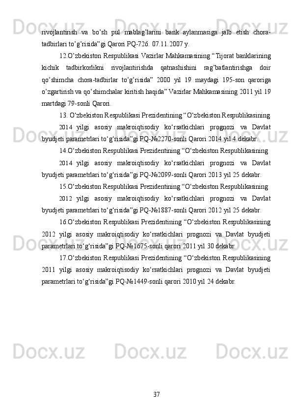 rivojlantirish   va   bo ’ sh   pul   mablag ’ larini   bank   aylanmasiga   jalb   etish   chora -
tadbirlari   to ’ g ’ risida ” gi   Qarori   PQ -726.  07.11.2007 y.
12. O ’ zbekiston   Respublikasi   Vazirlar   Mahkamasining   “ Tijorat   banklarining
kichik   tadbirkorlikni   rivojlantirishda   qatnashishini   rag ’ batlantirishga   doir
qo ’ shimcha   chora - tadbirlar   to ’ g ’ risida ”   2000   yil   19   maydagi   195- son   qaroriga
o ’ zgartirish   va   qo ’ shimchalar   kiritish   haqida ”  Vazirlar   Mahkamasining  2011  yil  19
martdagi  79- sonli   Qarori .
13. O‘zbekiston Respublikasi Prezidentining “O‘zbekiston Respublikasining
2014 yilgi   asosiy   makroiqtisodiy   ko‘rsatkichlari   prognozi   va   Davlat
byudjeti parametrlari to‘g‘risida”gi PQ-№2270-sonli Qarori 2014 yil 4 dekabr.
14.O‘zbekiston Respublikasi Prezidentining “O‘zbekiston Respublikasining
2014 yilgi   asosiy   makroiqtisodiy   ko‘rsatkichlari   prognozi   va   Davlat
byudjeti parametrlari to‘g‘risida”gi PQ-№2099-sonli Qarori 2013 yil 25 dekabr.
15.O‘zbekiston Respublikasi Prezidentining “O‘zbekiston Respublikasining
2012 yilgi   asosiy   makroiqtisodiy   ko‘rsatkichlari   prognozi   va   Davlat
byudjeti parametrlari to‘g‘risida”gi PQ-№1887-sonli Qarori 2012 yil 25 dekabr.
16.O‘zbekiston  Respublikasi  Prezidentining “O‘zbekiston Respublikasining
2012   yilgi   asosiy   makroiqtisodiy   ko‘rsatkichlari   prognozi   va   Davlat   byudjeti
parametrlari to‘g‘risida”gi PQ-№1675-sonli qarori 2011 yil 30 dekabr.
17.O‘zbekiston  Respublikasi  Prezidentining “O‘zbekiston Respublikasining
2011   yilgi   asosiy   makroiqtisodiy   ko‘rsatkichlari   prognozi   va   Davlat   byudjeti
parametrlari to‘g‘risida”gi PQ-№1449-sonli qarori 2010 yil 24 dekabr.
37 