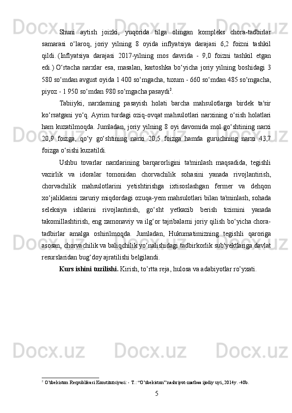 Shuni   aytish   joizki,   yuqorida   tilga   olingan   kompleks   chora-tadbirlar
samarasi   o‘laroq,   joriy   yilning   8   oyida   inflyatsiya   darajasi   6,2   foizni   tashkil
qildi.   (Inflyatsiya   darajasi   2017-yilning   mos   davrida   -   9,0   foizni   tashkil   etgan
edi.)   O‘rtacha   narxlar   esa,   masalan,   kartoshka   bo‘yicha   joriy   yilning   boshidagi   3
580 so‘mdan avgust oyida 1 400 so‘mgacha, tuxum - 660 so‘mdan 485 so‘mgacha,
piyoz - 1 950 so‘mdan 980 so‘mgacha pasaydi 2
.  
Tabiiyki,   narxlarning   pasayish   holati   barcha   mahsulotlarga   birdek   ta'sir
ko‘rsatgani yo‘q. Ayrim turdagi oziq-ovqat mahsulotlari narxining o‘sish holatlari
ham kuzatilmoqda. Jumladan, joriy yilning 8 oyi davomida mol go‘shtining narxi
20,9   foizga,   qo‘y   go‘shtining   narxi   20,5   foizga   hamda   guruchning   narxi   43,7
foizga o‘sishi kuzatildi.
Ushbu   tovarlar   narxlarining   barqarorligini   ta'minlash   maqsadida,   tegishli
vazirlik   va   idoralar   tomonidan   chorvachilik   sohasini   yanada   rivojlantirish,
chorvachilik   mahsulotlarini   yetishtirishga   ixtisoslashgan   fermer   va   dehqon
xo‘jaliklarini zaruriy miqdordagi ozuqa-yem mahsulotlari bilan ta'minlash, sohada
seleksiya   ishlarini   rivojlantirish,   go‘sht   yetkazib   berish   tizimini   yanada
takomillashtirish, eng zamonaviy va ilg‘or tajribalarni joriy qilish bo‘yicha chora-
tadbirlar   amalga   oshirilmoqda.   Jumladan,   Hukumatimizning   tegishli   qaroriga
asosan, chorvachilik va baliqchilik yo‘nalishidagi tadbirkorlik sub'yektlariga davlat
resurslaridan bug‘doy ajratilishi belgilandi.  
Kurs ishini tuzilishi.  Kirish, to’rtta reja, hulosa va adabiyotlar ro’yxati.
2
 O’zbekiston Respublikasi Konstitutsiyasi: - T.: “O’zbekiston” nashriyot-matbaa ijodiy uyi, 2014y. -40b.
5 