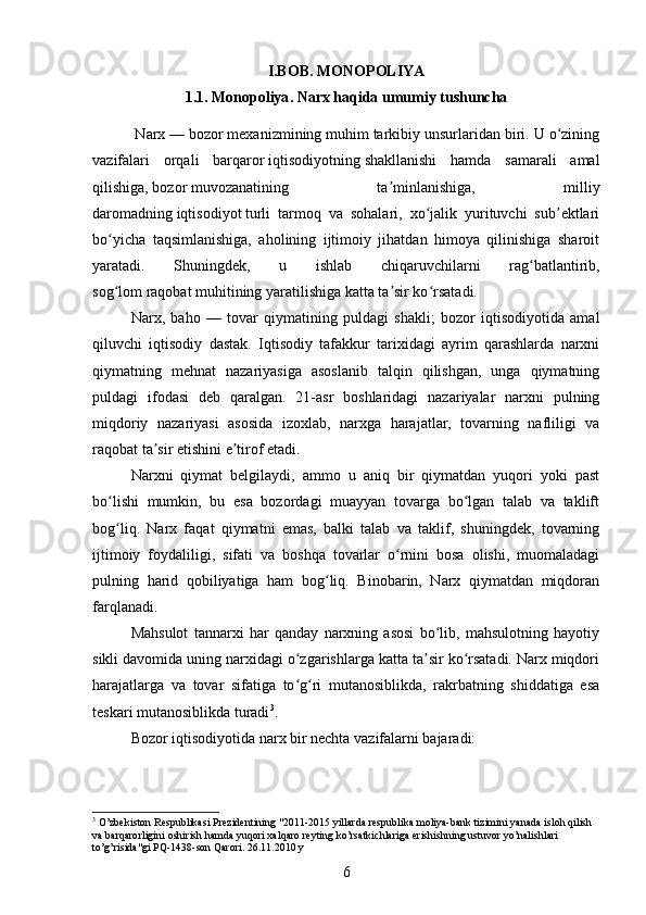 I.BOB.  MONOPOLIYA
1.1.   Monopoliya . Narx haqida umumiy tushuncha
 Narx   —   bozor mexanizmining   muhim tarkibiy unsurlaridan biri. U o ziningʻ
vazifalari   orqali   barqaror   iqtisodiyotning   shakllanishi   hamda   samarali   amal
qilishiga,   bozor   muvozanatining   ta minlanishiga,   milliy	
ʼ
daromadning   iqtisodiyot   turli   tarmoq   va   sohalari,   xo jalik   yurituvchi   sub ektlari	
ʻ ʼ
bo yicha   taqsimlanishiga,   aholining   ijtimoiy   jihatdan   himoya   qilinishiga   sharoit	
ʻ
yaratadi.   Shuningdek,   u   ishlab   chiqaruvchilarni   rag batlantirib,	
ʻ
sog lom	
ʻ   raqobat   muhitining yaratilishiga katta ta sir ko rsatadi.	ʼ ʻ
Narx,   baho   —   tovar   qiymatining   puldagi   shakli;   bozor   iqtisodiyotida   amal
qiluvchi   iqtisodiy   dastak.   Iqtisodiy   tafakkur   tarixidagi   ayrim   qarashlarda   narxni
qiymatning   mehnat   nazariyasiga   asoslanib   talqin   qilishgan,   unga   qiymatning
puldagi   ifodasi   deb   qaralgan.   21-asr   boshlaridagi   nazariyalar   narxni   pulning
miqdoriy   nazariyasi   asosida   izoxlab,   narxga   harajatlar,   tovarning   nafliligi   va
raqobat ta sir etishini e tirof etadi. 	
ʼ ʼ
Narxni   qiymat   belgilaydi,   ammo   u   aniq   bir   qiymatdan   yuqori   yoki   past
bo lishi   mumkin,   bu   esa   bozordagi   muayyan   tovarga   bo lgan   talab   va   taklift	
ʻ ʻ
bog liq.   Narx   faqat   qiymatni   emas,   balki   talab   va   taklif,   shuningdek,   tovarning
ʻ
ijtimoiy   foydaliligi,   sifati   va   boshqa   tovarlar   o rnini   bosa   olishi,   muomaladagi	
ʻ
pulning   harid   qobiliyatiga   ham   bog liq.   Binobarin,   Narx   qiymatdan   miqdoran	
ʻ
farqlanadi. 
Mahsulot   tannarxi   har   qanday   narxning   asosi   bo lib,   mahsulotning   hayotiy	
ʻ
sikli davomida uning narxidagi o zgarishlarga katta ta sir ko rsatadi. Narx miqdori	
ʻ ʼ ʻ
harajatlarga   va   tovar   sifatiga   to g ri   mutanosiblikda,   rakrbatning   shiddatiga   esa
ʻ ʻ
teskari mutanosiblikda turadi 3
. 
Bozor iqtisodiyotida narx bir nechta vazifalarni bajaradi: 
3
 O’zbekiston Respublikasi Prezidentining "2011-2015 yillarda respublika moliya-bank tizimini yanada isloh qilish 
va barqarorligini oshirish hamda yuqori xalqaro reyting ko’rsatkichlariga erishishning ustuvor yo’nalishlari 
to’g’risida"gi PQ-1438-son Qarori. 26.11.2010 y
6 