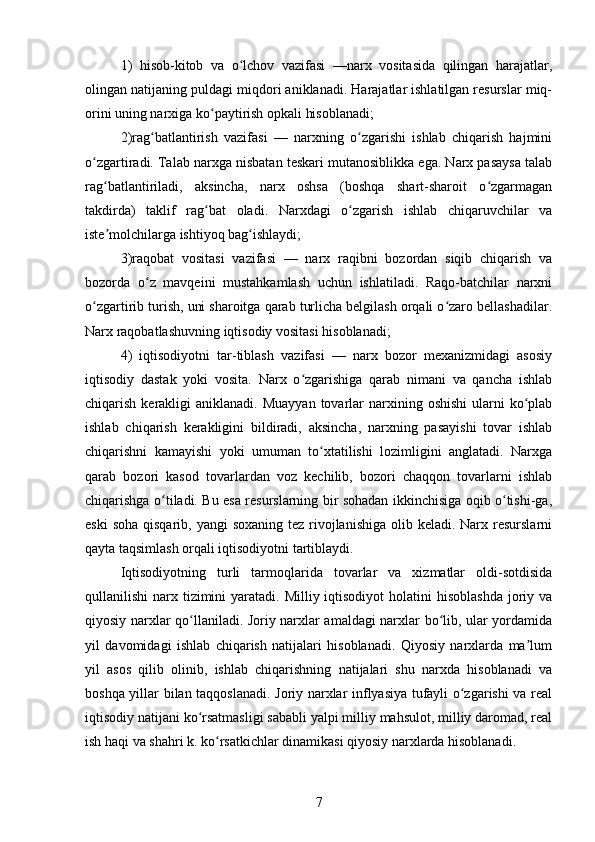 1)   hisob-kitob   va   o lchov   vazifasi   —narx   vositasida   qilingan   harajatlar,ʻ
olingan natijaning puldagi miqdori aniklanadi. Harajatlar ishlatilgan resurslar miq-
orini uning narxiga ko paytirish opkali hisoblanadi; 	
ʻ
2)rag batlantirish   vazifasi   —   narxning   o zgarishi   ishlab   chiqarish   hajmini	
ʻ ʻ
o zgartiradi. Talab narxga nisbatan teskari mutanosiblikka ega. Narx pasaysa talab	
ʻ
rag batlantiriladi,   aksincha,   narx   oshsa   (boshqa   shart-sharoit   o zgarmagan	
ʻ ʻ
takdirda)   taklif   rag bat   oladi.   Narxdagi   o zgarish   ishlab   chiqaruvchilar   va	
ʻ ʻ
iste molchilarga ishtiyoq bag ishlaydi; 	
ʼ ʻ
3)raqobat   vositasi   vazifasi   —   narx   raqibni   bozordan   siqib   chiqarish   va
bozorda   o z   mavqeini   mustahkamlash   uchun   ishlatiladi.   Raqo-batchilar   narxni	
ʻ
o zgartirib turish, uni sharoitga qarab turlicha belgilash orqali o zaro bellashadilar.	
ʻ ʻ
Narx raqobatlashuvning iqtisodiy vositasi hisoblanadi; 
4)   iqtisodiyotni   tar-tiblash   vazifasi   —   narx   bozor   mexanizmidagi   asosiy
iqtisodiy   dastak   yoki   vosita.   Narx   o zgarishiga   qarab   nimani   va   qancha   ishlab	
ʻ
chiqarish  kerakligi   aniklanadi. Muayyan   tovarlar   narxining  oshishi  ularni  ko plab	
ʻ
ishlab   chiqarish   kerakligini   bildiradi,   aksincha,   narxning   pasayishi   tovar   ishlab
chiqarishni   kamayishi   yoki   umuman   to xtatilishi   lozimligini   anglatadi.   Narxga	
ʻ
qarab   bozori   kasod   tovarlardan   voz   kechilib,   bozori   chaqqon   tovarlarni   ishlab
chiqarishga o tiladi. Bu esa resurslarning bir sohadan ikkinchisiga oqib o tishi-ga,	
ʻ ʻ
eski  soha  qisqarib, yangi  soxaning  tez rivojlanishiga  olib keladi. Narx resurslarni
qayta taqsimlash orqali iqtisodiyotni tartiblaydi.
Iqtisodiyotning   turli   tarmoqlarida   tovarlar   va   xizmatlar   oldi-sotdisida
qullanilishi  narx tizimini  yaratadi. Milliy iqtisodiyot  holatini  hisoblashda  joriy va
qiyosiy narxlar qo llaniladi. Joriy narxlar amaldagi narxlar bo lib, ular yordamida	
ʻ ʻ
yil   davomidagi   ishlab   chiqarish   natijalari   hisoblanadi.   Qiyosiy   narxlarda   ma lum	
ʼ
yil   asos   qilib   olinib,   ishlab   chiqarishning   natijalari   shu   narxda   hisoblanadi   va
boshqa yillar bilan taqqoslanadi. Joriy narxlar inflyasiya tufayli o zgarishi va real	
ʻ
iqtisodiy natijani ko rsatmasligi sababli yalpi milliy mahsulot, milliy daromad, real	
ʻ
ish haqi va shahri k. ko rsatkichlar dinamikasi qiyosiy narxlarda hisoblanadi.	
ʻ
7 