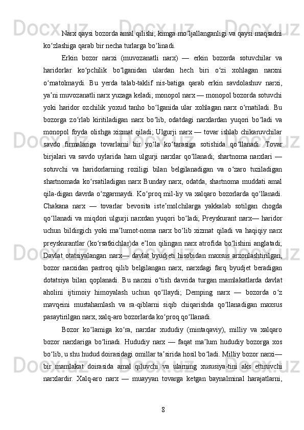 Narx qaysi bozorda amal qilishi, kimga mo ljallanganligi va qaysi maqsadniʻ
ko zlashiga qarab bir necha turlarga bo linadi.	
ʻ ʻ
Erkin   bozor   narxi   (muvozanatli   narx)   —   erkin   bozorda   sotuvchilar   va
haridorlar   ko pchilik   bo lganidan   ulardan   hech   biri   o zi   xohlagan   narxni	
ʻ ʻ ʻ
o rnatolmaydi.   Bu   yerda   talab-taklif   nis-batiga   qarab   erkin   savdolashuv   narxi,	
ʻ
ya ni muvozanatli narx yuzaga keladi; monopol narx — monopol bozorda sotuvchi
ʼ
yoki   haridor   ozchilik   yoxud   tanho   bo lganida   ular   xohlagan   narx   o rnatiladi.   Bu	
ʻ ʻ
bozorga   zo rlab   kiritiladigan   narx   bo lib,   odatdagi   narxlardan   yuqori   bo ladi   va	
ʻ ʻ ʻ
monopol  foyda olishga  xizmat  qiladi;  Ulgurji  narx — tovar  ishlab chikaruvchilar
savdo   firmalariga   tovarlarni   bir   yo la   ko tarasiga   sotishida   qo llanadi.   Tovar	
ʻ ʻ ʻ
birjalari   va   savdo   uylarida   ham   ulgurji   narxlar   qo llanadi;   shartnoma   narxlari   —	
ʻ
sotuvchi   va   haridorlarning   roziligi   bilan   belgilanadigan   va   o zaro   tuziladigan	
ʻ
shartnomada   ko rsatiladigan   narx   Bunday   narx,   odatda,   shartnoma   muddati   amal	
ʻ
qila-digan davrda o zgarmaydi. Ko proq mil-liy va xalqaro bozorlarda qo llanadi.	
ʻ ʻ ʻ
Chakana   narx   —   tovarlar   bevosita   iste molchilarga   yakkalab   sotilgan   chogda	
ʼ
qo llanadi   va  miqdori  ulgurji  narxdan  yuqori   bo ladi;   Preyskurant   narx— haridor	
ʻ ʻ
uchun   bildirgich   yoki   ma lumot-noma   narx   bo lib   xizmat   qiladi   va   haqiqiy   narx	
ʼ ʻ
preyskurantlar   (ko rsatkichlar)da e lon qilingan  narx atrofida  bo lishini  anglatadi;	
ʻ ʼ ʻ
Davlat   otatsiyalangan   narx—   davlat   byudjeti   hisobidan   maxsus   arzonlashtirilgan,
bozor   narxidan   pastroq   qilib   belgilangan   narx,   narxdagi   farq   byudjet   beradigan
dotatsiya   bilan   qoplanadi.   Bu   narxni   o tish   davrida   turgan   mamlakatlarda   davlat	
ʻ
aholini   ijtimoiy   himoyalash   uchun   qo llaydi;   Demping   narx   —   bozorda   o z
ʻ ʻ
mavqeini   mustahamlash   va   ra-qiblarni   siqib   chiqarishda   qo llanadigan   maxsus	
ʻ
pasaytirilgan narx, xalq-aro bozorlarda ko proq qo llanadi.	
ʻ ʻ
Bozor   ko lamiga   ko ra,   narxlar   xududiy   (mintaqaviy),   milliy   va   xalqaro	
ʻ ʻ
bozor   narxlariga   bo linadi.   Hududiy   narx   —   faqat   ma lum   hududiy   bozorga   xos	
ʻ ʼ
bo lib, u shu hudud doirasidagi omillar ta sirida hosil bo ladi. Milliy bozor narxi—	
ʻ ʼ ʻ
bir   mamlakat   doirasida   amal   qiluvchi   va   ularning   xususiya-tini   aks   ettiruvchi
narxlardir.   Xalq-aro   narx   —   muayyan   tovarga   ketgan   baynalminal   harajatlarni,
8 