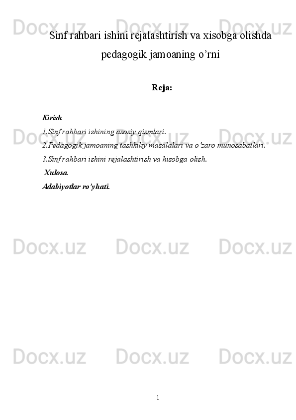 Sinf rahbari ishini rejalashtirish va xisobga olishda
pedagogik jamoaning o’rni
Reja:
Kirish 
1.Sinf rahbari ishining asosiy qismlari. 
2.Pedagogik jamoaning tashkiliy masalalari va o’zaro munosabatlari. 
3.Sinf rahbari ishini rejalashtirish va hisobga olish. 
  Xulosa. 
Adabiyotlar ro’yhati. 
 
 
  1   