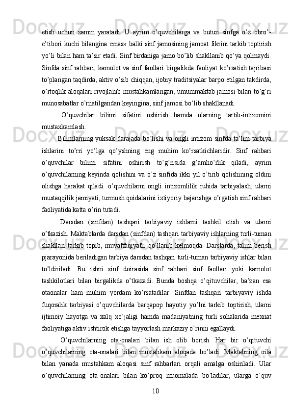 etish   uchun   zamin   yaratadi.   U   ayrim   o’quvchilarga   va   butun   sinfga   o’z   obro’-
e’tibori kuchi bilangina emas» balki sinf jamosining jamoat fikrini tarkib toptirish
yo’li bilan ham ta’sir etadi. Sinf birdaniga jamo bo’lib shakllanib qo’ya qolmaydi.
Sinfda sinf rahbari, kamolot va sinf faollari birgalikda faoliyat ko’rsatish tajribasi
to’plangan taqdirda, aktiv o’sib chiqqan, ijobiy traditsiyalar barpo etilgan takdirda,
o’rtoqlik aloqalari rivojlanib mustahkamlangan, umummaktab jamosi bilan to’g’ri
munosabatlar o’rnatilgandan keyingina, sinf jamosi bo’lib shakllanadi. 
  O’quvchilar   bilimi   sifatini   oshirish   hamda   ularning   tartib-intizomini
mustaxkamlash. 
  Bilimlarning yuksak darajada bo’lishi va ongli intizom sinfda ta’lim-tarbiya
ishlarini   to’rri   yo’lga   qo’yshning   eng   muhim   ko’rsatkichlaridir.   Sinf   rahbari
o’quvchilar   bilimi   sifatini   oshirish   to’g’risida   g’amho’rlik   qiladi,   ayrim
o’quvchilarning keyinda qolishini  va  o’z sinfida ikki  yil  o’tirib qolishining oldini
olishga   harakat   qiladi.   o’quvchilarni   ongli   intizomlilik   ruhida   tarbiyalash,   ularni
mustaqqilik jamiyati, turmush qoidalarini ixtiyoriy bajarishga o’rgatish sinf rahbari
faoliyatida katta o’rin tutadi. 
  Darsdan   (sinfdan)   tashqari   tarbiyaviy   ishlarni   tashkil   etish   va   ularni
o’tkazish. Maktablarda darsdan (sinfdan) tashqari tarbiyaviy ishlarning turli-tuman
shakllari   tarkib   topib,   muvaffaqiyatli   qo’llanib   kelmoqda.   Darslarda,   talim   berish
pjarayonida beriladigan tarbiya darsdan tashqari turli-tuman tarbiyaviy ishlar bilan
to’ldiriladi.   Bu   ishni   sinf   doirasida   sinf   rahbari   sinf   faollari   yoki   kamolot
tashkilotlari   bilan   birgalikda   o’tkazadi.   Bunda   boshqa   o’qituvchilar,   ba’zan   esa
otaonalar   ham   muhim   yordam   ko’rsatadilar.   Sinfdan   tashqari   tarbiyaviy   ishda
fuqoralik   tarbiyasi   o’quvchilarda   barqapop   hayotiy   yo’lni   tarkib   toptirish,   ularni
ijtimoiy   hayotga   va   xalq   xo’jaligi   hamda   madaniyatning   turli   sohalarida   mexnat
faoliyatiga aktiv ishtirok etishga tayyorlash markaziy o’rinni egallaydi. 
  O’quvchilarning   ota-onalari   bilan   ish   olib   borish.   Har   bir   o’qituvchi
o’quvchilarning   ota-onalari   bilan   mustahkam   aloqada   bo’ladi.   Maktabning   oila
bilan   yanada   mustahkam   aloqasi   sinf   rahbarlari   orqali   amalga   oshiriladi.   Ular
o’quvchilarning   ota-onalari   bilan   ko’proq   muomalada   bo’ladilar,   ularga   o’quv
  10