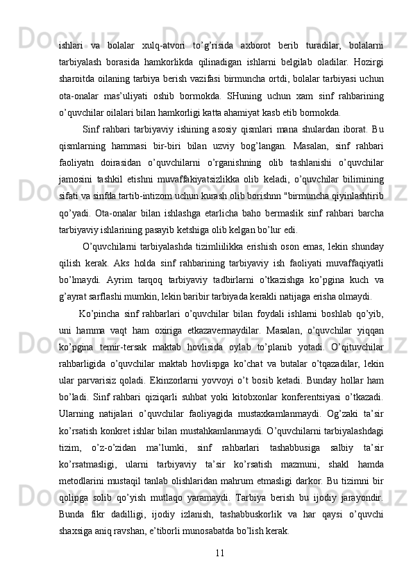 ishlari   va   bolalar   xulq-atvori   to’g’risida   axborot   berib   turadilar,   bolalarni
tarbiyalash   borasida   hamkorlikda   qilinadigan   ishlarni   belgilab   oladilar.   Hozirgi
sharoitda oilaning tarbiya berish vazifasi  birmuncha ortdi, bolalar  tarbiyasi  uchun
ota-onalar   mas’uliyati   oshib   bormokda.   SHuning   uchun   xam   sinf   rahbarining
o’quvchilar oilalari bilan hamkorligi katta ahamiyat kasb etib bormokda. 
  Sinf   rahbari   tarbiyaviy   ishining   asosiy   qismlari   mana   shulardan   iborat.   Bu
qismlarning   hammasi   bir-biri   bilan   uzviy   bog’langan.   Masalan,   sinf   rahbari
faoliyatn   doirasidan   o’quvchilarni   o’rganishning   olib   tashlanishi   o’quvchilar
jamosini   tashkil   etishni   muvaffakiyatsizlikka   olib   keladi,   o’quvchilar   bilimining
sifati va sinfda tartib-intizom uchun kurash olib borishnn "birmuncha qiyinlashtirib
qo’yadi.   Ota-onalar   bilan   ishlashga   etarlicha   baho   bermaslik   sinf   rahbari   barcha
tarbiyaviy ishlarining pasayib ketshiga olib kelgan bo’lur edi. 
  O’quvchilarni   tarbiyalashda   tizimliilikka   erishish   oson   emas,   lekin   shunday
qilish   kerak.   Aks   holda   sinf   rahbarining   tarbiyaviy   ish   faoliyati   muvaffaqiyatli
bo’lmaydi.   Ayrim   tarqoq   tarbiyaviy   tadbirlarni   o’tkazishga   ko’pgina   kuch   va
g’ayrat sarflashi mumkin, lekin baribir tarbiyada kerakli natijaga erisha olmaydi. 
Ko’pincha   sinf   rahbarlari   o’quvchilar   bilan   foydali   ishlarni   boshlab   qo’yib,
uni   hamma   vaqt   ham   oxiriga   etkazavermaydilar.   Masalan,   o’quvchilar   yiqqan
ko’pgina   temir-tersak   maktab   hovlisida   oylab   to’planib   yotadi.   O’qituvchilar
rahbarligida   o’quvchilar   maktab   hovlispga   ko’chat   va   butalar   o’tqazadilar,   lekin
ular   parvarisiz   qoladi.   Ekinzorlarni   yovvoyi   o’t   bosib   ketadi.   Bunday   hollar   ham
bo’ladi.   Sinf   rahbari   qiziqarli   suhbat   yoki   kitobxonlar   konferentsiyasi   o’tkazadi.
Ularning   natijalari   o’quvchilar   faoliyagida   mustaxkamlanmaydi.   Og’zaki   ta’sir
ko’rsatish konkret ishlar bilan mustahkamlanmaydi. O’quvchilarni tarbiyalashdagi
tizim,   o’z-o’zidan   ma’lumki,   sinf   rahbarlari   tashabbusiga   salbiy   ta’sir
ko’rsatmasligi,   ularni   tarbiyaviy   ta’sir   ko’rsatish   mazmuni,   shakl   hamda
metodlarini   mustaqil   tanlab  olishlaridan   mahrum   etmasligi   darkor.   Bu   tizimni   bir
qolipga   solib   qo’yish   mutlaqo   yaramaydi.   Tarbiya   berish   bu   ijodiy   jarayondir.
Bunda   fikr   dadilligi,   ijodiy   izlanish,   tashabbuskorlik   va   har   qaysi   o’quvchi
shaxsiga aniq ravshan, e’tiborli munosabatda bo’lish kerak. 
  11   