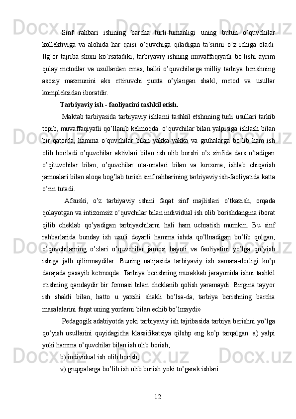   Sinf   rahbari   ishining   barcha   turli-tumanligi   uning   butun   o’quvchilar
kollektiviga   va   alohida   har   qaisi   o’quvchiga   qiladigan   ta’sirini   o’z   ichiga   oladi.
Ilg’or   tajriba   shuni   ko’rsatadiki,   tarbiyaviy   ishning   muvaffaqiyatli   bo’lishi   ayrim
qulay   metodlar   va   usullardan   emas,   balki   o’quvchilarga   milliy   tarbiya   berishning
asosiy   mazmunini   aks   ettiruvchi   puxta   o’ylangan   shakl,   metod   va   usullar
kompleksidan iboratdir. 
Tarbiyaviy ish - faoliyatini tashkil etish.  
  Maktab tarbiyasida tarbiyaviy ishlarni tashkil etshnning turli usullari tarkib
topib, muvaffaqiyatli qo’llanib kelmoqda. o’quvchilar bilan yalpisiga ishlash bilan
bir   qatorda,   hamma   o’quvchilar   bilan   yakka-yakka   va   gruhalarga   bo’lib   ham   ish
olib   boriladi   o’quvchilar   aktivlari   bilan   ish   olib   borshi   o’z   sinfida   dars   o’tadigan
o’qituvchilar   bilan,   o’quvchilar   ota-onalari   bilan   va   korxona,   ishlab   chiqarish
jamoalari bilan aloqa bog’lab turish sinf rahbarining tarbiyaviy ish-faoliyatida katta
o’rin tutadi. 
  Afsuski,   o’z   tarbiyaviy   ishini   faqat   sinf   majlislari   o’tkazish,   orqada
qolayotgan va intizomsiz o’quvchilar bilan individual ish olib borishdangina iborat
qilib   cheklab   qo’yadigan   tarbiyachilarni   hali   ham   uchratish   mumkin.   Bu   sinf
rahbarlarida   bunday   ish   usuli   deyarli   hamma   ishda   qo’llnadigan   bo’lib   qolgan,
o’quvchilarning   o’zlari   o’quvchilar   jamosi   hayoti   va   faoliyatini   yo’lga   qo’yish
ishiga   jalb   qilinmaydilar.   Buning   natijasida   tarbiyaviy   ish   samara-dorligi   ko’p
darajada pasayib ketmoqda. Tarbiya berishning murakkab jarayonida ishni tashkil
etishning   qandaydir   bir   formasi   bilan   cheklanib   qolish   yaramaydi.   Birgina  tayyor
ish   shakli   bilan,   hatto   u   yaxshi   shakli   bo’lsa-da,   tarbiya   berishning   barcha
masalalarini faqat uning yordami bilan echib bo’lmaydi» 
 Pedagogik adabiyotda yoki tarbiyaviy ish tajribasida tarbiya berishni yo’lga
qo’yish   usullarini   quyidagicha   klassifikatsiya   qilshp   eng   ko’p   tarqalgan:   a)   yalpi
yoki hamma o’quvchilar bilan ish olib borish; 
b) individual ish olib borish; 
v) gruppalarga bo’lib ish olib borish yoki to’garak ishlari. 
  12   