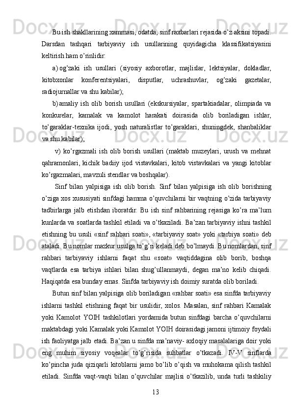 Bu ish shakllarining xammasi, odatda, sinf raxbarlari rejasida o’z aksini topadi.
Darsdan   tashqari   tarbiyaviy   ish   usullarining   quyidagicha   klassifikatsiyasini
keltirish ham o’rinlidir: 
a) og’zaki   ish   usullari   (siyosiy   axborotlar,   majlislar,   lektsiyalar,   dokladlar,
kitobxonlar   konferentsiyalari,   disputlar,   uchrashuvlar,   og’zaki   gazetalar,
radiojurnallar va shu kabilar); 
b) amaliy   ish   olib   borish   usullari   (ekskursiyalar,   spartakiadalar,   olimpiada   va
konkurelar,   kamalak   va   kamolot   harakati   doirasida   olib   boriladigan   ishlar,
to’garaklar-texnika   ijodi,   yosh   naturalistlar   to’garaklari,   shuningdek,   shanbaliklar
va shu kabilar); 
  v)   ko’rgazmali   ish   olib   borish   usullari   (maktab   muzeylari,   urush   va   mehnat
qahramonlari,   kichik   badiiy   ijod   vistavkalari,   kitob   vistavkalari   va   yangi   kitoblar
ko’rgazmalari, mavzuli stendlar va boshqalar). 
  Sinf   bilan   yalpisiga   ish   olib   borish.   Sinf   bilan   yalpisiga   ish   olib   borishning
o’ziga xos xususiyati sinfdagi hamma o’quvchilarni bir vaqtning o’zida tarbiyaviy
tadbirlarga   jalb   etishdan   iboratdir.   Bu   ish   sinf   rahbarining   rejasiga   ko’ra   ma’lum
kunlarda va soatlarda tashkil etiladi va o’tkaziladi. Ba’zan tarbiyaviy ishni tashkil
etishning bu usuli  «sinf  rahbari soati», «tarbiyaviy soat» yoki «tarbiya soati» deb
ataladi. Bu nomlar mazkur usulga to’g’ri keladi deb bo’lmaydi. Bu nomlardan, sinf
rahbari   tarbiyaviy   ishlarni   faqat   shu   «soat»   vaqtiddagina   olib   borib,   boshqa
vaqtlarda   esa   tarbiya   ishlari   bilan   shug’ullanmaydi,   degan   ma’no   kelib   chiqadi.
Haqiqatda esa bunday emas. Sinfda tarbiyaviy ish doimiy suratda olib boriladi. 
Butun sinf bilan yalpisiga olib boriladigan «rahbar soati» esa sinfda tarbiyaviy
ishlarni   tashkil   etishning   faqat   bir   usulidir,   xolos.   Masalan,   sinf   rahbari   Kamalak
yoki   Kamolot   YOIH   tashkilotlari   yordamida   butun   sinfdagi   barcha   o’quvchilarni
maktabdagi yoki Kamalak yoki Kamolot YOIH doirasidagi jamoni ijtimoiy foydali
ish faoliyatga jalb etadi. Ba’zan u sinfda ma’naviy- axloqiy masalalariga doir yoki
eng   muhim   siyosiy   voqealar   to’g’risida   suhbatlar   o’tkazadi.   IV-V   sinflarda
ko’pincha juda qiziqarli kitoblarni jamo bo’lib o’qish va muhokama qilish tashkil
etiladi.   Sinfda   vaqt-vaqti   bilan   o’quvchilar   majlisi   o’tkazilib,   unda   turli   tashkiliy
  13   