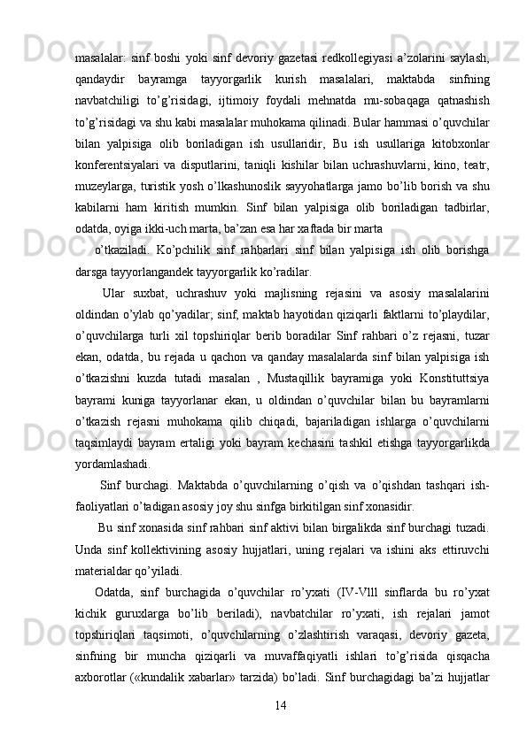 masalalar:   sinf   boshi   yoki   sinf   devoriy   gazetasi   redkollegiyasi   a’zolarini   saylash,
qandaydir   bayramga   tayyorgarlik   kurish   masalalari,   maktabda   sinfning
navbatchiligi   to’g’risidagi,   ijtimoiy   foydali   mehnatda   mu-sobaqaga   qatnashish
to’g’risidagi va shu kabi masalalar muhokama qilinadi. Bular hammasi o’quvchilar
bilan   yalpisiga   olib   boriladigan   ish   usullaridir,   Bu   ish   usullariga   kitobxonlar
konferentsiyalari   va   disputlarini,   taniqli   kishilar   bilan   uchrashuvlarni,   kino,   teatr,
muzeylarga, turistik  yosh o’lkashunoslik  sayyohatlarga jamo bo’lib borish  va shu
kabilarni   ham   kiritish   mumkin.   Sinf   bilan   yalpisiga   olib   boriladigan   tadbirlar,
odatda, oyiga ikki-uch marta, ba’zan esa har xaftada bir marta 
o’tkaziladi.   Ko’pchilik   sinf   rahbarlari   sinf   bilan   yalpisiga   ish   olib   borishga
darsga tayyorlangandek tayyorgarlik ko’radilar. 
  Ular   suxbat,   uchrashuv   yoki   majlisning   rejasini   va   asosiy   masalalarini
oldindan o’ylab qo’yadilar; sinf, maktab hayotidan qiziqarli faktlarni to’playdilar,
o’quvchilarga   turli   xil   topshiriqlar   berib   boradilar   Sinf   rahbari   o’z   rejasni,   tuzar
ekan,   odatda,   bu   rejada   u   qachon   va   qanday   masalalarda   sinf   bilan   yalpisiga   ish
o’tkazishni   kuzda   tutadi   masalan   ,   Mustaqillik   bayramiga   yoki   Konstituttsiya
bayrami   kuniga   tayyorlanar   ekan,   u   oldindan   o’quvchilar   bilan   bu   bayramlarni
o’tkazish   rejasni   muhokama   qilib   chiqadi,   bajariladigan   ishlarga   o’quvchilarni
taqsimlaydi   bayram   ertaligi   yoki   bayram   kechasini   tashkil   etishga   tayyorgarlikda
yordamlashadi. 
  Sinf   burchagi.   Maktabda   o’quvchilarning   o’qish   va   o’qishdan   tashqari   ish-
faoliyatlari o’tadigan asosiy joy shu sinfga birkitilgan sinf xonasidir. 
  Bu sinf xonasida sinf rahbari sinf aktivi bilan birgalikda sinf burchagi tuzadi.
Unda   sinf   kollektivining   asosiy   hujjatlari,   uning   rejalari   va   ishini   aks   ettiruvchi
materialdar qo’yiladi. 
Odatda,   sinf   burchagida   o’quvchilar   ro’yxati   (IV-Vlll   sinflarda   bu   ro’yxat
kichik   guruxlarga   bo’lib   beriladi),   navbatchilar   ro’yxati,   ish   rejalari   jamot
topshiriqlari   taqsimoti,   o’quvchilarning   o’zlashtirish   varaqasi,   devoriy   gazeta,
sinfning   bir   muncha   qiziqarli   va   muvaffaqiyatli   ishlari   to’g’risida   qisqacha
axborotlar  («kundalik  xabarlar»  tarzida)   bo’ladi.  Sinf   burchagidagi   ba’zi  hujjatlar
  14   