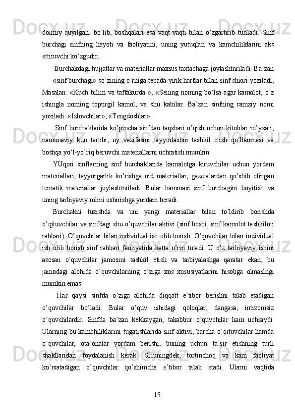 doimiy   quyilgan.   bo’lib,   boshqalari   esa   vaqt-vaqti   bilan   o’zgartirib   turiladi.   Sinf
burchagi   sinfning   hayoti   va   faoliyatini,   uning   yutuqlari   va   kamchiliklarini   aks
ettiruvchi ko’zgudir, 
 Burchakdagi hujjatlar va materiallar maxsus taxtachaga joylashtnriladi. Ba’zan
«sinf burchagi» so’zining o’rniga tepada yirik harflar bilan sinf shiori yoziladi,
Masalan:  «Kuch bilim  va taffakurda »;  «Sening noming bo’lsa agar  kamolot, o’z
ishingla   noming   toptirgil   kamol;   va   shu   kabilar.   Ba’zan   sinfning   ramziy   nomi
yoziladi: «Izlovchilar», «Tengdoshlar». 
  Sinf  burchaklarida ko’pincha  sinfdan taqshari  o’qish uchun kitoblar  ro’yxati,
namunaviy   kun   tartibi,   uy   vazifasini   tayyorlashni   tashkil   etish   qo’llanmasi   va
boshqa yo’l-yo’riq beruvchi materiallarni uchratish mumkin. 
YUqori   sinflarning   sinf   burchaklarida   kamalotga   kiruvchilar   uchun   yordam
materiallari,   tayyorgarlik   ko’rishga   oid   materiallar,   gazetalardan   qo’shib   olingan
tematik   materiallar   joylashtnriladi.   Bular   hammasi   sinf   burchagini   boyitish   va
uning tarbiyaviy rolini oshirishga yordam beradi. 
Burchakni   tuzishda   va   uni   yangi   materiallar   bilan   to’ldirib   borishda
o’qituvchilar va sinfdagi shu o’quvchilar aktivi (sinf boshi, sinf kamolot tashkiloti
rahbari). O’quvchilar bilan individual ish olib borish. O’quvchilar bilan individual
ish   olib   borish   sinf   rahbari   faoliyatida   katta   o’rin   tutadi.   U   o’z   tarbiyaviy   ishini
asosan   o’quvchilar   jamosini   tashkil   etish   va   tarbiyalashga   qaratar   ekan,   bu
jamodagi   alohida   o’quvchilarning   o’ziga   xos   xususiyatlarini   hisobga   olmaslngi
mumkin emas. 
  Har   qaysi   sinfda   o’ziga   alohida   diqqatt   e’tibor   berishni   talab   etadigan
o’quvchilar   bo’ladi.   Bular   o’quv   ishidagi   qoloqlar,   dangasa,   intizomsiz
o’quvchilardir.   Sinfda   ba’zan   kekkaygan,   takabbur   o’quvchilar   ham   uchraydi.
Ularning bu kamchiliklarini  tugatishlarida sinf  aktivi, barcha o’qituvchilar  hamda
o’quvchilar,   ota-onalar   yordam   berishi,   buning   uchun   ta’sir   etishning   turli
shakllaridan   foydalanish   kerak.   SHuningdek,   tortinchoq   va   kam   faoliyat
ko’rsatadigan   o’quvchilar   qo’shimcha   e’tibor   talab   etadi.   Ularni   vaqtida
  15   