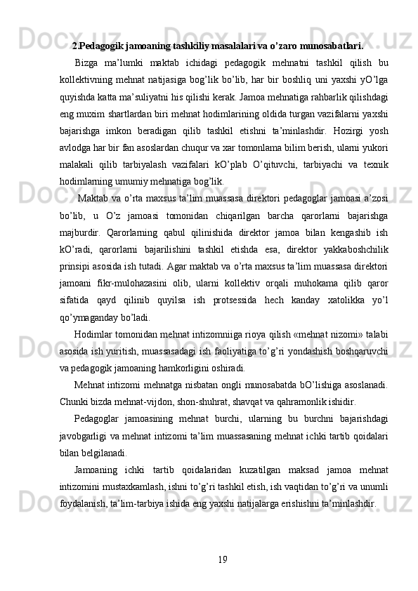  2.Pedagogik jamoaning tashkiliy masalalari va o’zaro munosabatlari. 
Bizga   ma’lumki   maktab   ichidagi   pedagogik   mehnatni   tashkil   qilish   bu
kollektivning   mehnat   natijasiga   bog’lik   bo’lib,   har   bir   boshliq   uni   yaxshi   yO’lga
quyishda katta ma’suliyatni his qilishi kerak. Jamoa mehnatiga rahbarlik qilishdagi
eng muxim shartlardan biri mehnat hodimlarining oldida turgan vazifalarni yaxshi
bajarishga   imkon   beradigan   qilib   tashkil   etishni   ta’minlashdir.   Hozirgi   yosh
avlodga har bir fan asoslardan chuqur va xar tomonlama bilim berish, ularni yukori
malakali   qilib   tarbiyalash   vazifalari   kO’plab   O’qituvchi,   tarbiyachi   va   texnik
hodimlarning umumiy mehnatiga bog’lik. 
  Maktab  va o’rta maxsus  ta’lim muassasa  direktori pedagoglar  jamoasi  a’zosi
bo’lib,   u   O’z   jamoasi   tomonidan   chiqarilgan   barcha   qarorlarni   bajarishga
majburdir.   Qarorlarning   qabul   qilinishida   direktor   jamoa   bilan   kengashib   ish
kO’radi,   qarorlarni   bajarilishini   tashkil   etishda   esa,   direktor   yakkaboshchilik
prinsipi asosida ish tutadi. Agar maktab va o’rta maxsus ta’lim muassasa direktori
jamoani   fikr-mulohazasini   olib,   ularni   kollektiv   orqali   muhokama   qilib   qaror
sifatida   qayd   qilinib   quyilsa   ish   protsessida   hech   kanday   xatolikka   yo’l
qo’ymaganday bo’ladi. 
Hodimlar tomonidan mehnat intizomniiga rioya qilish «mehnat nizomi» talabi
asosida ish yuritish, muassasadagi  ish faoliyatiga to’g’ri yondashish boshqaruvchi
va pedagogik jamoaning hamkorligini oshiradi. 
Mehnat  intizomi mehnatga nisbatan ongli munosabatda bO’lishiga asoslanadi.
Chunki bizda mehnat-vijdon, shon-shuhrat, shavqat va qahramonlik ishidir. 
Pedagoglar   jamoasining   mehnat   burchi,   ularning   bu   burchni   bajarishdagi
javobgarligi va mehnat intizomi ta’lim muassasaning mehnat ichki tartib qoidalari
bilan belgilanadi. 
Jamoaning   ichki   tartib   qoidalaridan   kuzatilgan   maksad   jamoa   mehnat
intizomini mustaxkamlash, ishni to’g’ri tashkil etish, ish vaqtidan to’g’ri va unumli
foydalanish, ta’lim-tarbiya ishida eng yaxshi natijalarga erishishni ta’minlashdir. 
  19   