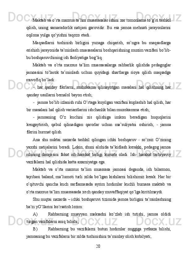 Maktab va o’rta maxsus ta’lim muassasalar ishini xar tomonlama to’g’ri tashkil
qilish,   uning   samaradorlik   natijasi   garovidir.   Bu   esa   jamoa   mehnati   jarayonlarini
oqilona yulga qo’yishni taqozo etadi. 
Maqsadlarni   tushinish   birligini   yuzaga   chiqarish,   so’ngra   bu   maqsadlarga
erishish jarayonida ta’minlash muasasalarni boshqarishning muxim vazifasi bo’lib-
bu boshqaruvchining ish faoliyatiga bog’liq. 
Maktab   va   o’rta   maxsus   ta’lim   muassasalarga   rahbarlik   qilishda   pedagoglar
jamoasini   to’larok   ta’minlash   uchun   quyidagi   shartlarga   rioya   qilish   maqsadga
muvofiq bo’ladi: 
- har   qanday   fikrlarni,   muhokama   qilinayotgan   masalani   hal   qilishning   har
qanday usullarni bemalol bayon etish; 
- jamoa bo’lib izlanish ruhi O’rtaga kuyilgan vazifani kuplashib hal qilish, har
bir masalani hal qilish variantlarini ishchanlik bilan muxokamma etish; 
- jamoaning   O’z   kuchini   xis   qilishiga   imkon   beradigan   huquqlarini
kengaytirish,   qabul   qilinadigan   qarorlar   uchun   ma’suliyatni   oshirish;   -   jamoa
fikrini hurmat qilish. 
Ana   shu   nuktai   nazarda   tashkil   qilingan   ichki   boshqaruv   -   so’zsiz   O’zining
yaxshi natijalarini beradi. Lekin, shuni  alohida ta’kidlash kerakki, pedagog jamoa
ishining   darajasini   fakat   ish-harakat   birligi   kursata   oladi.   Ish-   harakat   tarbiyaviy
vazifalarni hal qilishida katta axamiyatga ega. 
Maktab   va   o’rta   maxsus   ta’lim   muassasa   jamoasi   deganda,   ish   bilarmon,
tajribasi   baland,   ma’lumoti   turli   xilda  bo’lgan  kishilarni   bilishimiz   kerak.   Har   bir
o’qituvchi   qancha   kuch   sarflamasada   ayrim   hodimlar   kuchli   bumasa   maktab   va
o’rta maxsus ta’lim muassasada xech qanday muvaffaqiyat qo’lga kiritilmaydi. 
Shu nuqtai nazarda – ichki boshqaruvi tizimida jamoa birligini ta’minlashning
ba’zi yO’llarini ko’rsatish lozim: 
A) Rahbarning   muayyan   maksadni   ko’zlab   ish   tutishi,   jamoa   oldidi
turgan vazifalarni aniq bilishi; 
B) Rahbarning   bu   vazifalarni   butun   hodimlar   onggiga   yetkaza   bilishi,
jamoaning bu vazifalarni bir xilda tushinishini ta’minlay olish kobilyati; 
  20   